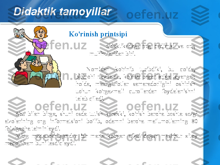 Didaktik tamoyillar
Shu  bilan  birga,  shuni  esda  tutish  kerakki,  ko'rish  barcha  beshta  sezgi 
a'zolarining  eng  informatsioni  bo'lib,  odamni  barcha  ma'lumotlarning  80 
foizigacha ta'minlaydi.
Ming  marta  eshitgandan  bir  marta  ko'rgan  afzal  degan  mashhur  xitoy 
maqoli ham buni tasdiqlaydi. Ko'rinish printsipi
-  didaktikadagi  eng  qadimgi  va  eng 
muhimlaridan biri.
Nomidan  ko'rinib  turibdiki,  bu  qoida, 
birinchi  navbatda,  ko'rish  organlariga  tayangan 
holda,  mashg'ulotlar  samaradorligini  oshirish 
uchun  ko'rgazmali  qurollardan  foydalanishni 
talab qiladi. 