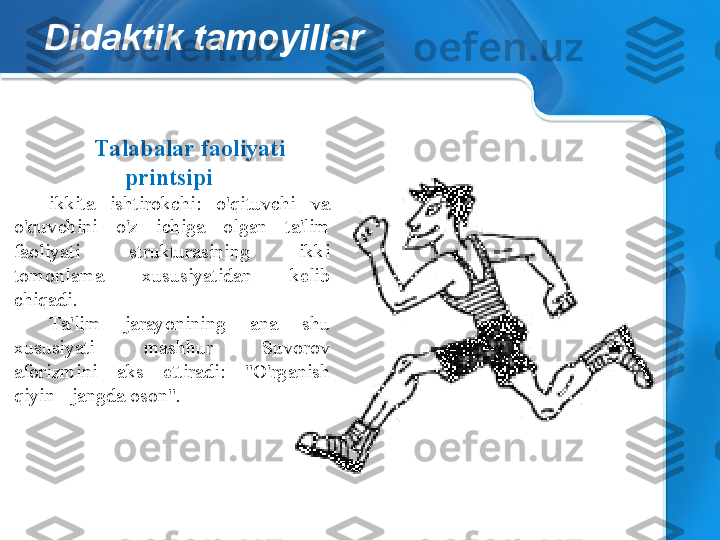 Didaktik tamoyillar
Talabalar faoliyati 
printsipi  
ikkita  ishtirokchi:  o'qituvchi  va 
o'quvchini  o'z  ichiga  olgan  ta'lim 
faoliyati  strukturasining  ikki 
tomonlama  xususiyatidan  kelib 
chiqadi.
Ta'lim  jarayonining  ana  shu 
xususiyati  mashhur  Suvorov 
aforizmini  aks  ettiradi:  "O'rganish 
qiyin - jangda oson". 