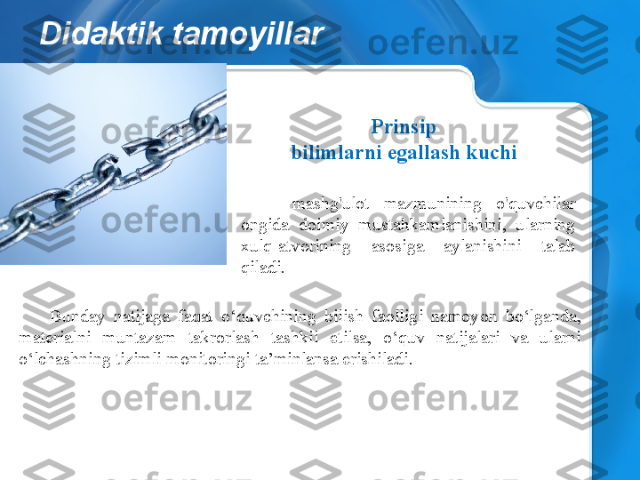 Didaktik tamoyillar
Bunday  natijaga  faqat  o‘quvchining  bilish  faolligi  namoyon  bo‘lganda, 
materialni  muntazam  takrorlash  tashkil  etilsa,  o‘quv  natijalari  va  ularni 
o‘lchashning tizimli monitoringi ta’minlansa erishiladi. Prinsip
bilimlarni egallash kuchi
-  mashg'ulot  mazmunining  o'quvchilar 
ongida  doimiy  mustahkamlanishini,  ularning 
xulq-atvorining  asosiga  aylanishini  talab 
qiladi. 