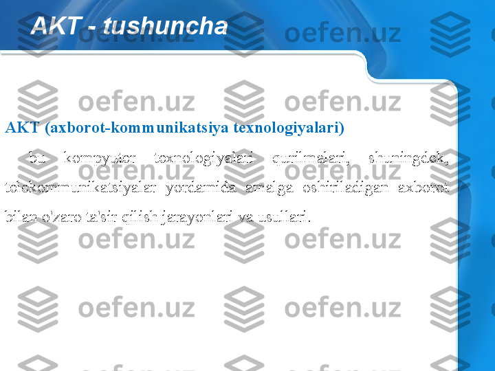 AKT - tushuncha
AKT (axborot-kommunikatsiya texnologiyalari)
-  bu  kompyuter  texnologiyalari  qurilmalari,  shuningdek, 
telekommunikatsiyalar  yordamida  amalga  oshiriladigan  axborot 
bilan o'zaro ta'sir qilish jarayonlari va usullari. 