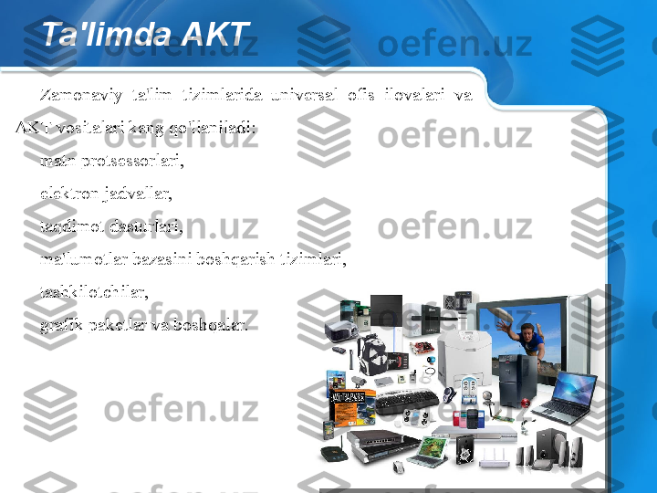 Ta'limda AKT
Zamonaviy  ta'lim  tizimlarida  universal  ofis  ilovalari  va 
AKT vositalari keng qo'llaniladi:
matn protsessorlari,
elektron jadvallar,
taqdimot dasturlari,
ma'lumotlar bazasini boshqarish tizimlari,
tashkilotchilar,
grafik paketlar va boshqalar.  