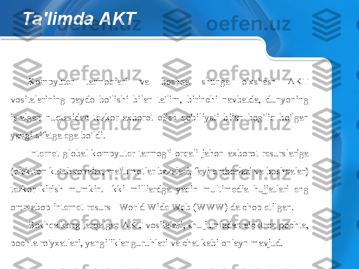 Ta'limda AKT
Kompyuter  tarmoqlari  va  boshqa  shunga  o'xshash  AKT 
vositalarining  paydo  bo'lishi  bilan  ta'lim,  birinchi  navbatda,  dunyoning 
istalgan  nuqtasidan  tezkor  axborot  olish  qobiliyati  bilan  bog'liq  bo'lgan 
yangi sifatga ega bo'ldi.
Internet  global  kompyuter  tarmog'i  orqali  jahon  axborot  resurslariga 
(elektron kutubxonalar, ma'lumotlar bazalari, fayl omborlari va boshqalar) 
tezkor  kirish  mumkin.  Ikki  milliardga  yaqin  multimedia  hujjatlari  eng 
ommabop internet-resurs - World Wide Web (WWW) da chop etilgan.
Boshqa keng tarqalgan AKT vositalari, shu jumladan elektron pochta, 
pochta ro'yxatlari, yangiliklar guruhlari va chat kabi onlayn mavjud.  