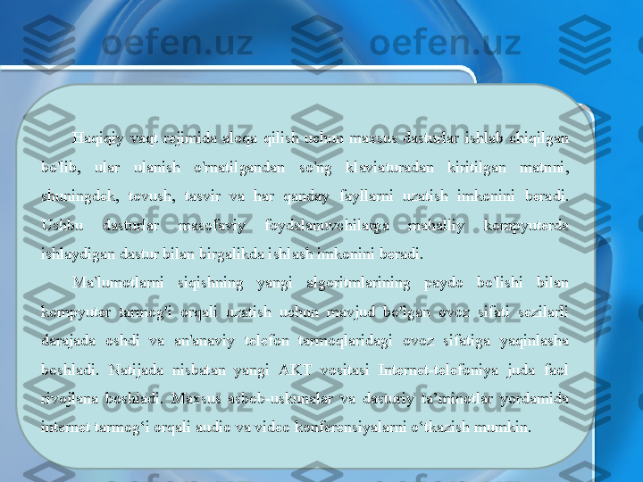 Haqiqiy  vaqt  rejimida  aloqa  qilish  uchun  maxsus  dasturlar  ishlab  chiqilgan 
bo'lib,  ular  ulanish  o'rnatilgandan  so'ng  klaviaturadan  kiritilgan  matnni, 
shuningdek,  tovush,  tasvir  va  har  qanday  fayllarni  uzatish  imkonini  beradi. 
Ushbu  dasturlar  masofaviy  foydalanuvchilarga  mahalliy  kompyuterda 
ishlaydigan dastur bilan birgalikda ishlash imkonini beradi.
Ma'lumotlarni  siqishning  yangi  algoritmlarining  paydo  bo'lishi  bilan 
kompyuter  tarmog'i  orqali  uzatish  uchun  mavjud  bo'lgan  ovoz  sifati  sezilarli 
darajada  oshdi  va  an'anaviy  telefon  tarmoqlaridagi  ovoz  sifatiga  yaqinlasha 
boshladi.  Natijada  nisbatan  yangi  AKT  vositasi  Internet-telefoniya  juda  faol 
rivojlana  boshladi.  Maxsus  asbob-uskunalar  va  dasturiy  ta’minotlar  yordamida 
internet tarmog‘i orqali audio va video konferensiyalarni o‘tkazish mumkin. 