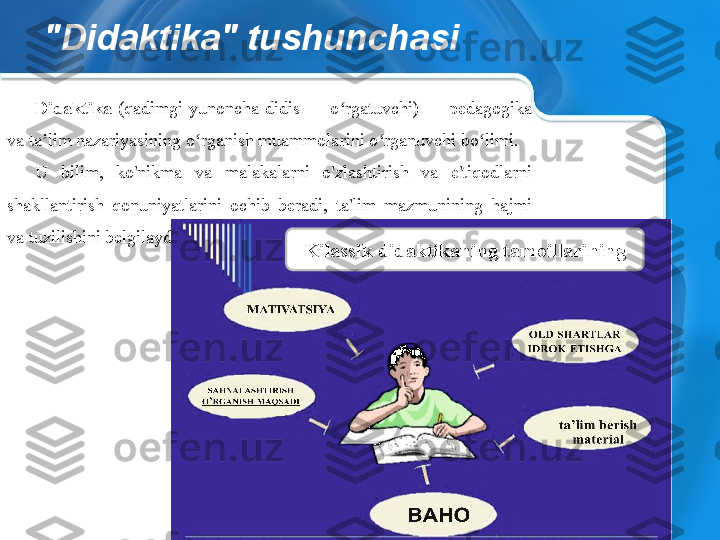 "Didaktika" tushunchasi
Didaktika  (qadimgi  yunoncha  didis  —  o rgatuvchi)  —  pedagogika ʻ
va ta lim nazariyasining o rganish muammolarini o rganuvchi bo limi.	
ʼ ʻ ʻ ʻ
U  bilim,  ko'nikma  va  malakalarni  o'zlashtirish  va  e'tiqodlarni 
shakllantirish  qonuniyatlarini  ochib  beradi,  ta'lim  mazmunining  hajmi 
va tuzilishini belgilaydi.
Kilassik didaktikaning tamoillarining 