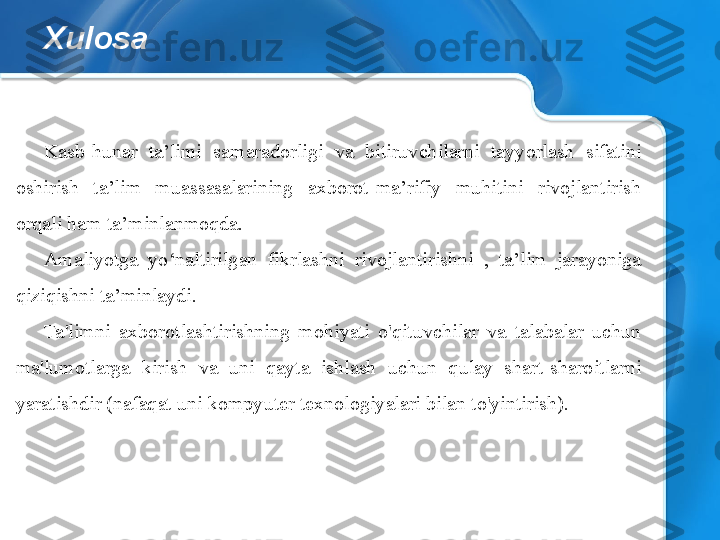 Xulosa
Kasb-hunar  ta’limi  samaradorligi  va  bitiruvchilarni  tayyorlash  sifatini 
oshirish  ta’lim  muassasalarining  axborot-ma’rifiy  muhitini  rivojlantirish 
orqali ham ta’minlanmoqda.
Amaliyotga  yo‘naltirilgan  fikrlashni  rivojlantirishni  ,  ta’lim  jarayoniga 
qiziqishni ta’minlaydi.
Ta'limni  axborotlashtirishning  mohiyati  o'qituvchilar  va  talabalar  uchun 
ma'lumotlarga  kirish  va  uni  qayta  ishlash  uchun  qulay  shart-sharoitlarni 
yaratishdir (nafaqat uni kompyuter texnologiyalari bilan to'yintirish). 