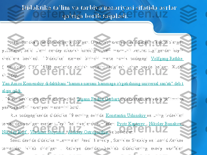 Inson bor ekan, har doim o'rganish bo'lgan. O'rganish nazariyasi avlodlarga nafaqat to'plangan 
yutuqlarni,  balki  ularni  qanday  etkazish  kerakligini  ham  mazmunli  zarurat  tug'ilgandan  keyin 
shakllana  boshladi.  "Didaktika"  atamasi  birinchi  marta  nemis  pedagogi  Vo lfgang Rathke 
(  Ratikhia  )  (1571-1635)  asarlarida  o'qitish  san'atini  belgilash  uchun  paydo  bo'lgan.  Xuddi 
shunday, 
Yan Amos Komenskiy didaktikani "hamma narsani hammaga o'rgatishning universal san'ati" deb t
alqin qildi 
.  19-asr  boshlarida  nemis  o qituvchisi ʻ Iogann Fridrix Gerbart  didaktikaga  tarbiyaviy  ta limning 	ʼ
yaxlit va izchil nazariyasi maqomini berdi.
Rus  pedagogikasida  didaktika  19-asrning  oxirida  Konstantin Ushinskiy  va  uning  izdoshlari 
tomonidan  yozilgan  asarlar  tufayli  faol  rivojlandi,  jumladan:  Pyotr Kapterev  ,  Nikolay Bunakov  , 
Nikolay Korf  ,  Vladimir Stoyunin  ,  Aleksey Ostrogorskiy  va boshqalar.
Sovet  davrida  didaktika  muammolari  Pavel  Blonskiy  ,  Stanislav  Shatskiy  va  Leonid  Zankov 
tomonidan  ishlab  chiqilgan  .  Ratixiya  davridan  boshlab  didaktikaning  asosiy  vazifalari 
o'zgarmagan - muammolarni o'rganish: nimani o'rgatish va qanday o'qitish. Didaktika ta'lim va tarbiya nazariyasi sifatida asrlar 
qa'riga borib taqaladi. 