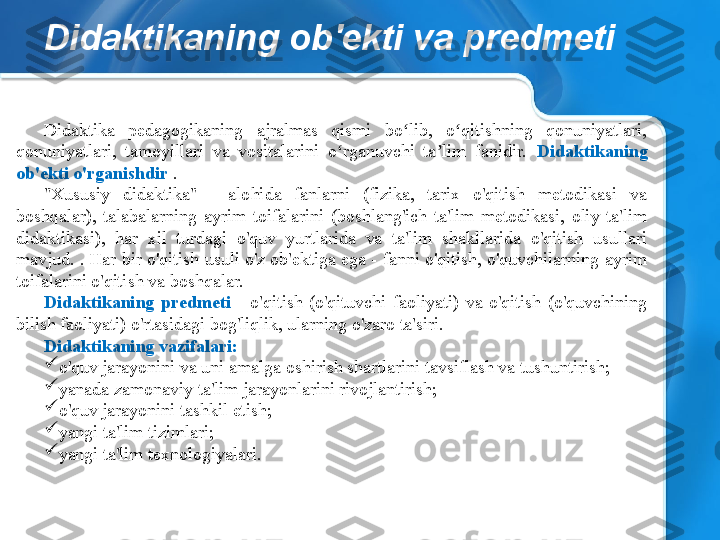 Didaktikaning ob'ekti va predmeti
Didaktika  pedagogikaning  ajralmas  qismi  bo lib,  o qitishning  qonuniyatlari, ʻ ʻ
qonuniyatlari,  tamoyillari  va  vositalarini  o rganuvchi  ta lim  fanidir. 	
ʻ ʼ Didaktikaning 
ob'ekti o'rganishdir  .
"Xususiy  didaktika"  -  alohida  fanlarni  (fizika,  tarix  o'qitish  metodikasi  va 
boshqalar),  talabalarning  ayrim  toifalarini  (boshlang'ich  ta'lim  metodikasi,  oliy  ta'lim 
didaktikasi),  har  xil  turdagi  o'quv  yurtlarida  va  ta'lim  shakllarida  o'qitish  usullari 
mavjud. . Har bir o'qitish usuli o'z ob'ektiga ega - fanni o'qitish, o'quvchilarning ayrim 
toifalarini o'qitish va boshqalar.
Didaktikaning  predmeti  -  o'qitish  (o'qituvchi  faoliyati)  va  o'qitish  (o'quvchining 
bilish faoliyati) o'rtasidagi bog'liqlik, ularning o'zaro ta'siri.
Didaktikaning vazifalari:

o'quv jarayonini va uni amalga oshirish shartlarini tavsiflash va tushuntirish;

yanada zamonaviy ta'lim jarayonlarini rivojlantirish;

o'quv jarayonini tashkil etish;

yangi ta'lim tizimlari;

yangi ta'lim texnologiyalari. 