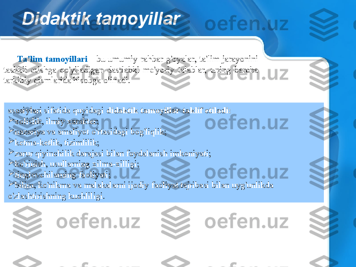 Didaktik tamoyillar
Ta'lim  tamoyillari  -  bu  umumiy  rahbar  g'oyalar,  ta'lim  jarayonini 
tashkil  etishga  qo'yiladigan  dastlabki  me'yoriy  talablar,  uning  barcha 
tarkibiy qismlarida hisobga olinadi.
asosiylari sifatida quyidagi  didaktik tamoyillar taklif etiladi:

xolislik, ilmiy xarakter;

nazariya va amaliyot o'rtasidagi bog'liqlik;

ketma-ketlik, tizimlilik;

zarur qiyinchilik darajasi bilan foydalanish imkoniyati;

ko'rinish, usullarning xilma-xilligi;

tinglovchilarning faoliyati;

bilim, ko'nikma va malakalarni ijodiy faoliyat tajribasi bilan uyg'unlikda 
o'zlashtirishning kuchliligi. 