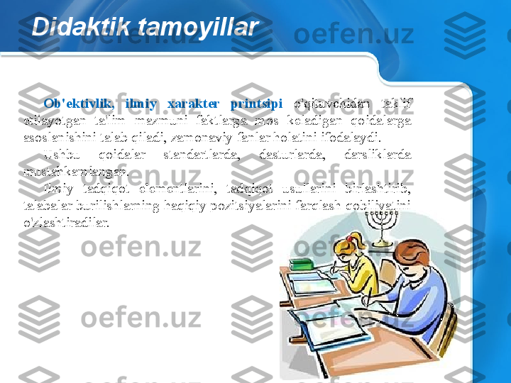 Didaktik tamoyillar
Ob'ektivlik,  ilmiy  xarakter  printsipi  o'qituvchidan  taklif 
etilayotgan  ta'lim  mazmuni  faktlarga  mos  keladigan  qoidalarga 
asoslanishini talab qiladi, zamonaviy fanlar holatini ifodalaydi.
Ushbu  qoidalar  standartlarda,  dasturlarda,  darsliklarda 
mustahkamlangan.
Ilmiy  tadqiqot  elementlarini,  tadqiqot  usullarini  birlashtirib, 
talabalar burilishlarning haqiqiy pozitsiyalarini farqlash qobiliyatini 
o'zlashtiradilar. 