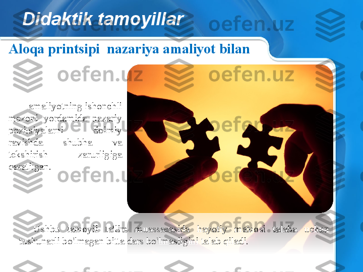 Didaktik tamoyillar
- amaliyotning ishonchli 
mezoni  yordamida  nazariy 
pozitsiyalarni  doimiy 
ravishda  shubha  va 
tekshirish  zarurligiga 
qaratilgan.Aloqa printsipi    nazariya amaliyot bilan  
Ushbu  tamoyil  ta'lim  muassasasida  hayotiy  ma'nosi  talaba  uchun 
tushunarli bo'lmagan bitta dars bo'lmasligini talab qiladi. 