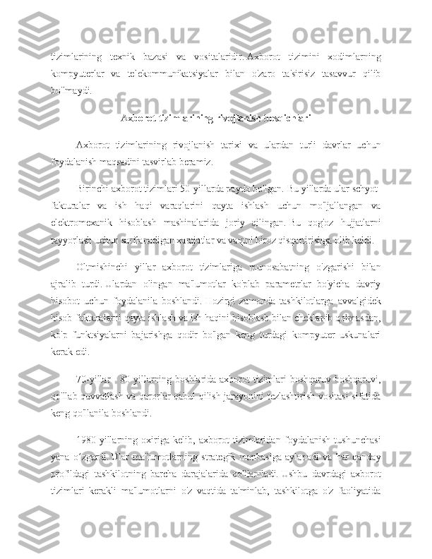 tizimlarining   texnik   bazasi   va   vositalaridir.   Axborot   tizimini   xodimlarning
kompyuterlar   va   telekommunikatsiyalar   bilan   o'zaro   ta'sirisiz   tasavvur   qilib
bo'lmaydi.
Axborot tizimlarining rivojlanish bosqichlari
Axborot   tizimlarining   rivojlanish   tarixi   va   ulardan   turli   davrlar   uchun
foydalanish maqsadini tasvirlab beramiz.
Birinchi axborot tizimlari 50-yillarda paydo bo'lgan.   Bu yillarda ular schyot-
fakturalar   va   ish   haqi   varaqlarini   qayta   ishlash   uchun   mo'ljallangan   va
elektromexanik   hisoblash   mashinalarida   joriy   qilingan.   Bu   qog'oz   hujjatlarni
tayyorlash uchun sarflanadigan xarajatlar va vaqtni biroz qisqartirishga olib keldi.
Oltmishinchi   yillar   axborot   tizimlariga   munosabatning   o'zgarishi   bilan
ajralib   turdi.   Ulardan   olingan   ma'lumotlar   ko'plab   parametrlar   bo'yicha   davriy
hisobot   uchun   foydalanila   boshlandi.   Hozirgi   zamonda   tashkilotlarga   avvalgidek
hisob-fakturalarni qayta ishlash va ish haqini hisoblash bilan cheklanib qolmasdan,
ko'p   funktsiyalarni   bajarishga   qodir   bo'lgan   keng   turdagi   kompyuter   uskunalari
kerak edi.
70-yillar - 80-yillarning boshlarida axborot tizimlari boshqaruv boshqaruvi,
qo'llab-quvvatlash va qarorlar qabul qilish jarayonini tezlashtirish vositasi  sifatida
keng qo'llanila boshlandi.
1980-yillarning   oxiriga   kelib,   axborot   tizimlaridan   foydalanish   tushunchasi
yana   o zgardi.ʻ   Ular   ma'lumotlarning   strategik   manbasiga   aylanadi   va   har   qanday
profildagi   tashkilotning   barcha   darajalarida   qo'llaniladi.   Ushbu   davrdagi   axborot
tizimlari   kerakli   ma'lumotlarni   o'z   vaqtida   ta'minlab,   tashkilotga   o'z   faoliyatida 