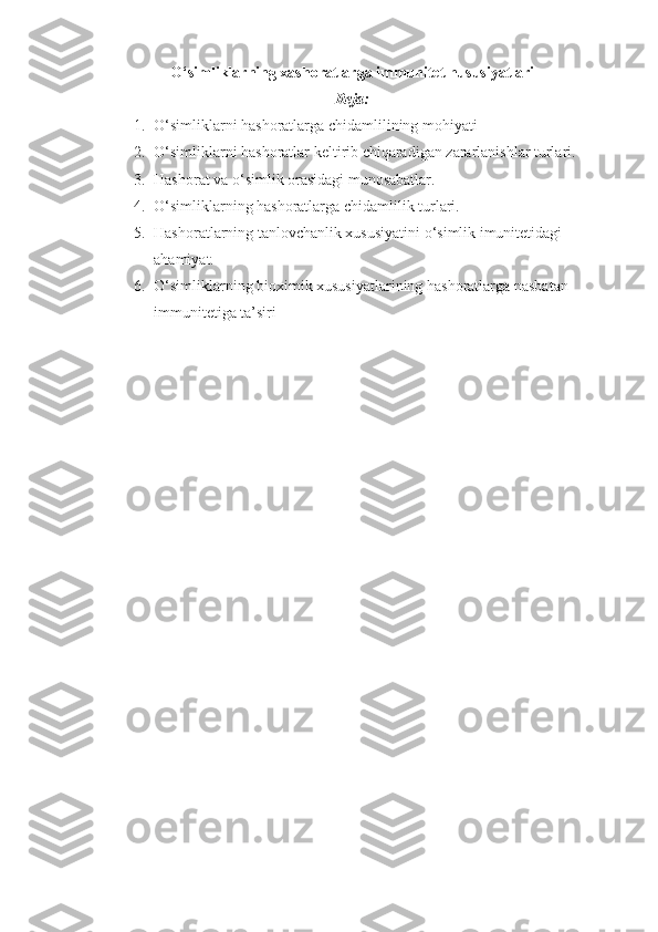 O‘simliklarning xashoratlarga immunitet hususiyatlari
Reja:
1. O‘simliklarni hashoratlarga chidamlilining mohiyati 
2. O‘simliklarni hashoratlar keltirib chiqaradigan zararlanishlar turlari.
3. Hashorat va o‘simlik orasidagi munosabatlar.
4. O‘simliklarning hashoratlarga chidamlilik turlari.
5. Hashoratlarning tanlovchanlik xususiyatini o‘simlik imunitetidagi 
ahamiyat.
6. O‘simliklarning bioximik xususiyatlarining hashoratlarga nasbatan 
immunitetiga ta’siri   