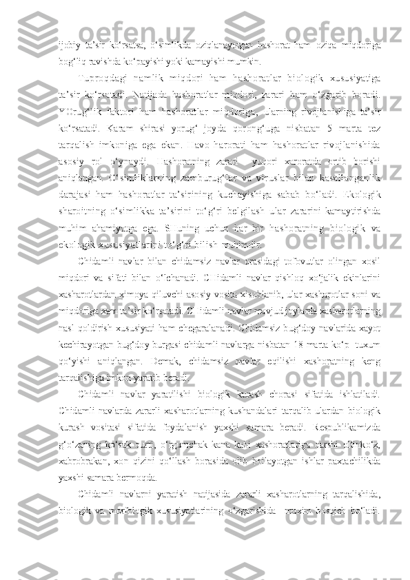 ijobiy   ta’sir   ko‘rsatsa,   o‘simlikda   oziqlanayotgan   hashorat   ham   oziqa   miqdoriga
bog‘liq ravishda ko‘payishi yoki kamayishi mumkin.
T u p r o q d a g i   n a m l i k   m i q d or i   h a m   h a s h o r a t l a r   b i o l o g i k   xususiyatiga
ta’sir   ko‘rsatadi.   Natijada   hashoratlar   miqdori,   zarari   ham   o‘zgarib   boradi.
YOrug‘lik   faktori   ham   hashoratlar   miqdoriga,   ularning   rivojlanishiga   ta’sir
ko‘rsatadi.   Karam   shirasi   yorug‘   joyda   qorong‘uga   nisbatan   5   marta   tez
tarqalish   imkoniga   ega   ekan.   Havo   harorati   ham   hashoratlar   rivojlanishida
asosiy   rol   o‘ynaydi.   Hashoratning   zarari     yuqori   xaroratda   ortib   borishi
aniqlangan.   O‘simliklarning   zamburug‘lar   va   viruslar   bilan   kasallanganlik
darajasi   ham   hashoratlar   ta’sirining   kuchayishiga   sabab   bo‘ladi.   Ekologik
sharoitning   o‘simlikka   ta’sirini   to‘g‘ri   belgilash   ular   zararini   kamaytirishda
muhim   ahamiyatga   ega.   SHuning   uchun   har   bir   hashoratning   biologik   va
ekologik xususiyatlarini to‘g‘ri bilish  muhimdir.
C h idamli   navlar   bilan   chidamsiz   navlar   orasidagi   tofovutlar   olingan   xosil
miqdori   va   sifati   bilan   o‘lchanadi.   CHidamli   navlar   qishloq   xo‘jalik   ekinlarini
xasharotlardan ximoya qiluvchi  asosiy vosita xisoblanib, ular xasharotlar soni  va
miqdoriga xam ta’sir ko‘rsatadi. CHidamli navlar mavjud joylarda xasharotlarning
nasl   qoldirish   xususiyati   ham   chegaralanadi.   Chidamsiz   bug‘doy  navlarida   xayot
kechirayotgan bug‘doy burgasi chidamli navlarga nisbatan 18 marta ko‘p   tuxum
qo‘yishi   aniqlangan.   Demak,   chidamsiz   navlar   eqilishi   xashoratning   keng
tarqalishiga imkon yaratib beradi.
C h idamli   navlar   yaratilishi   biologik   kurash   chorasi   sifatida   ishlatiladi.
Chidamli   navlarda   zararli   xasharotlarning   kushandalari   tarqalib   ulardan   biologik
kurash   vositasi   sifatida   foydalanish   yaxshi   samara   beradi.   Respublikamizda
g‘o‘zaning   ko‘sak   qurti,   o‘rgumchak   kana   kabi   xashoratlariga   qarshi   oltinko‘z,
xabrobrakan,   xon   qizini   qo‘llash   borasida   olib   boilayotgan   ishlar   paxtachilikda
yaxshi samara bermoqda.
Chidamli   navlarni   yaratish   natijasida   zararli   xasharotlarning   tarqalishida,
biologik   va   morfologik   xususiyatlarining   o‘zgarishida     muxim   bosqich   bo‘ladi. 