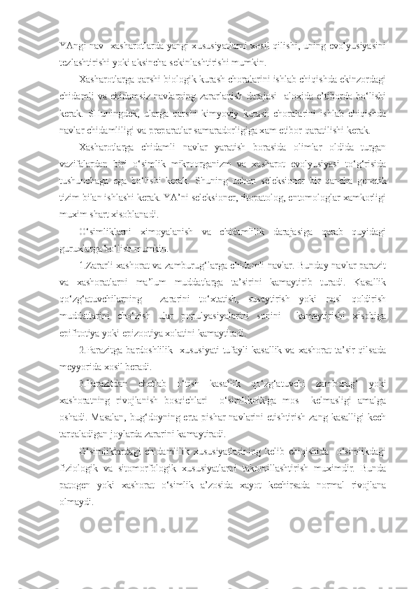 YAngi nav   xasharotlarda yangi xususiyatlarni xosil qilishi, uning evolyusiyasini
tezlashtirishi yoki aksincha sekinlashtirishi mumkin. 
Xasharotlarga qarshi biologik kurash choralarini ishlab chiqishda ekinzordagi
chidamli   va   chidamsiz   navlarning   zararlanish   darajasi     aloxida   e’tiborda   bo‘lishi
kerak.   SHuningdek,   ularga   qarshi   kimyoviy   kurash   choralarini   ishlab   chiqishda
navlar chidamliligi va preparatlar samaradorligiga xam etibor qaratilishi kerak. 
Xasharotlarga   chidamli   navlar   yaratish   borasida   olimlar   oldida   turgan
vazifalardan   biri   o‘simlik   mikroorganizm   va   xasharot   evolyusiyasi   to‘g‘risida
tushunchaga   ega   bo‘lishi   kerak.   S h uning   uchun   seleksioner   bir   qancha   ge n etik
tizim bilan ishlashi kerak. YA’ni seleksioner, fitopatolog, entomologlar xamkorligi
muxim shart xisoblanadi.
O‘simliklarni   ximoyalanish   va   chidamlilik   darajasiga   qarab   quyidagi
guruxlarga bo‘lish mumkin.
1.Zararli xashorat va zamburug‘larga chidamli navlar. Bunday navlar parazit
va   xashoratlarni   ma’lum   muddatlarga   ta’sirini   kamaytirib   turadi.   Kasallik
qo‘zg‘atuvchilarning     zararini   to‘xtatish,   susaytirish   yoki   nasl   qoldirish
muddatlarini   cho‘zish   ular   populyasiyalarini   sonini     kamaytirishi   xisobiga
epifitotiya yoki epizootiya xolatini kamaytiradi.
2.Parazitga  bardoshlilik    xususiyati  tufayli  kasallik  va xashorat  ta’sir  qilsada
meyyorida xosil beradi.
3.Parazitdan   chetlab   o‘tish   kasallik   qo‘zg‘atuvchi   zamburug‘   yoki
xashoratning   rivojlanish   bosqichlari     o‘simliknikiga   mos     kelmasligi   amalga
oshadi.  Masalan,   bug‘doyning  erta  pishar   navlarini   etishtirish  zang  kasalligi   kech
tarqaladigan joylarda zararini kamaytiradi.
O‘simliklardagi   chidamlilik   xususiyatlarining   kelib   chiqishida     o‘simlikdagi
fiziologik   va   sitomorfologik   xususiyatlarni   takomillashtirish   muximdir.   Bunda
patogen   yoki   xashorat   o‘simlik   a’zosida   xayot   kechirsada   normal   rivojlana
olmaydi. 