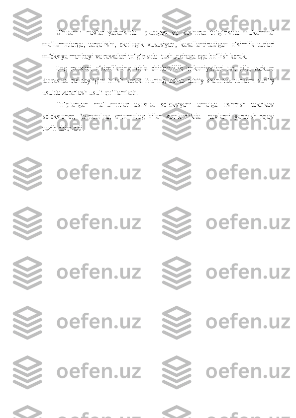 Chidamli   navlar   yaratishda     patogen   va   xashorat   to‘g‘risida   mukammal
ma’lumotlarga,   tarqalishi,   ekologik   xususiyati,   kasallantiradigan   o‘simlik   turlari
infeksiya manbayi va rassalari to‘g‘risida  tushunchaga ega bo‘lish kerak.
Eng   muximi   o‘simlikning   ichki   chidamlilik   imkoniyatlari   tur,   oila,   turkum
doirasida   qandayligini   bilish   kerak.   Buning   uchun   tabiiy   sharoitda   turlarni   sun’iy
usulda zararlash usuli qo‘llaniladi.
To‘plangan   ma’lumotlar   asosida   seleksiyani   amalga   oshirish   taktikasi
seleksioner,   fitopatolog,   entomolog   bilan   xamkorlikda     navlarni   yaratish   rejasi
tuzib chiqiladi. 