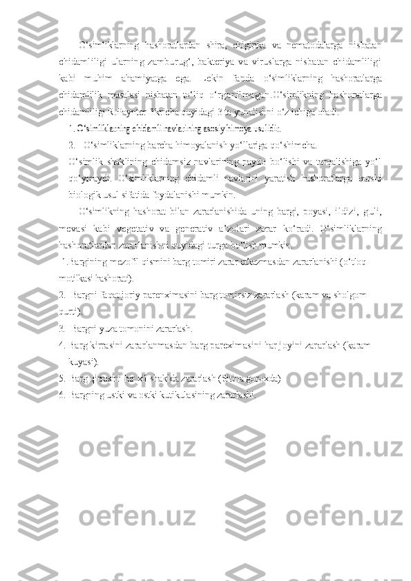 O‘simliklarning   hashoratlardan   shira,   chigirtka   va   nematodalarga   nisbatan
chidamliligi   ularning   zamburug‘,   bakteriya   va   viruslarga   nisbatan   chidamliligi
kabi   muhim   ahamiyatga   ega.   Lekin   fanda   o‘simliklarning   hashoratlarga
chidamlilik   masalasi   nisbatan   to‘liq   o‘rganilmagan. O‘simlikning   hashoratlarga
chidamliligi R.Paynter fikricha quyidagi 3 ta yunalishni o‘z ichiga oladi. 
1. O‘	simliklarning chidamli navlarining asos	iy himoya usulidir.
2. O‘simliklarning barcha himoyalanish yo‘llariga qo‘shimcha.
O‘simlik   shaklining   chidamsiz   navlarining   paydo   bo‘lishi   va   tarqalishiga   yo‘l
qo‘ymaydi.   O‘simliklarning   chidamli   navlarini   yaratish   hashoratlarga   qarshi
biologik usul sifatida foydalanishi mumkin.
O‘simlikning   hashorat   bilan   zararlanishida   uning   bargi,   poyasi,   ildizi,   guli,
mevasi   kabi   vegetativ   va   generativ   a’zolari   zarar   ko‘radi.   O‘simliklarning
hashoratlardan zararlanishni quyidagi turga  bo‘lish mumkin.
  1. Bargining mezofil qismini barg tomiri zarar etkazmasdan zararlanishi (o‘tloq 
motilkasi hashorati).
2. Bargni faqat joriy parenximasini barg tomirsiz zararlash (karam va sholgom 
qurti)	
.
3 . Bargni yuza tomonini zararlash.
4. Barg kirrasini zararlanmasdan barg parexim a sini har joyini zar a rlash ( karam 
kuyasi).
5. Barg qirrasini hir xil shaklda zararlash (Sitina goroxda)
6. B a rgning ustki v a  ostki kutikul a s i ni ng  zararla sh i. 