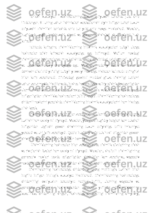 Tanlash   xususiyati     xashoratlarning   tuxum   qo‘yuvchi   turlarida   juda   aniq
ifodalangan. SHuning uchun lichinkalari xarakatlanishi qiyin bo‘lgan turlari tuxum
qo‘yuvchi   o‘simlikni   tanlashda   aniq   tur   yoki   aniq   navga   moslashadi.   Masalan,
bug‘doyda   xayot   kechiruvchi   shved   va   gessen   pashshalari   shu   navlarni   hush
ko‘radi.
Tabiatda   ko‘pgina   o‘simliklarning   bioximik   xususiyatlari   tufayli   ularga
hashoratlar   ta’sir   ko‘rsatish   xususiyatiga   ega   bo‘lmaydi.   Ma’lum   navdagi
o‘simlikning hashoratlarga mos kelishida uning   tarkibidagi oziqlar: oqsil, yog‘lar
va   uglevodlar   asosiy   ahamiyatga   ega.   Masalan,   madaniy   kartoshka   navlarida
demissin alkoloidi yo‘qligi  tufayli yovvoyi navlarga nisbatan kalorado qo‘ng‘izi
bilan   ko‘p   zararlanadi.   G‘o‘zadagi   gassipol   moddasi   g‘uza   o‘simligi   tuplami
uchun  zarur modda hisoblansada, boshqa hashoratlarga salbiy ta’sir ko‘rsat ganligidan
ularni   o‘simlikdan   chetlashtiradi.   Krestguldoshlar   oila   vakillarida   gorchitsa   yog‘i
bo‘lganligidan o‘simlikka hashoratlarni jalb qilmaydi. O‘simliklarning hashoratlarga
chidamli navlarini yaratishda  o‘simliklarning bioximik xususiyatlarini ham hisobga
olish kerak.
O‘simliklarning hashoratlar bilan zararlanishida ularning a’zolarining anatomik
tuzilishi ham asosiy rol o‘ynaydi. Masalan,  yumshoq bug‘doy barglari kam tukchali
bo‘lganidan   urg‘ochi   gessen   chivinining   tuxum   qo‘yishiga   to‘liq   imkoniyat
yaratadi va uni ko‘p zararlaydi. Qattiq b ug‘doy ko‘p tuk hosil qilganidan geseen
chivinining tuxum qo‘yishiga  imkon bermaydi.
O‘simliklarning   hashoratlar   bilan   zararlanishida   o‘simlik   a’zolarining   o‘sish
va rivojlanish fazalari ham asosiy rol o‘ynaydi.   Masalan,   shaf toli   o‘ si ml igining
generati v   navl ari   t ezda   etilganligidan   shira   bilan   kam   zararlansa,   vegetativ
navdalar butun yoz    bo‘yi o‘sganligidan shira bilan kuchli zararlanadi.
O‘simliklarning   hashoratlarga   chidamliligi   uning   morfologik   tuzilishi   bilan
bog‘liq   bo‘lgan   biologik   xususiyat   hisoblanadi.   O‘simliklarning   hashoratlarga
chidamliligi   evolyusion   taraqqiyot   natijasi   bo‘lib,   ularning   vegetativ   va
generativ   a’zolarini   hashoratlardan   saqlash   yo‘lidir.   O‘simliklarning
kasallikka   chidamliligi   singari,   hashoratga   chidamliligi   o‘simlikning   kimyoviy, 