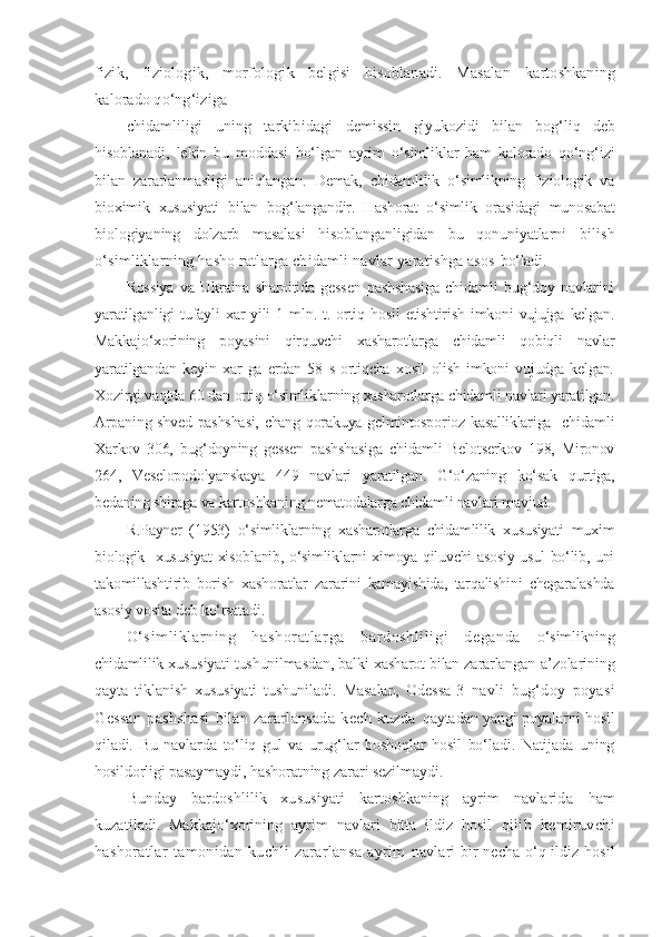 fizik,   fiziologik,   morfologik   belgisi   hisoblanadi.   Masalan   kartoshkaning
kalorado qo‘ng‘iziga 
chidamliligi   uning   tarkibidagi   demissin   glyukozidi   bilan   bog‘liq   deb
hisoblanadi,   lekin   bu   moddasi   bo‘lgan   ayrim   o‘simliklar   ham   kalorado   qo‘ng‘izi
bilan   zararlanmasligi   aniqlangan.   Demak,   chidamlilik   o‘simlikning   fiziologik   va
bioximik   xususiyati   bilan   bog‘langandir.   Hashorat   o‘simlik   orasidagi   munosabat
biologiyaning   dolzarb   masalasi   hisoblanganligidan   bu   qonuniyatlarni   bilish
o‘simliklarning hasho ratlarga chidamli navlar yaratishga asos   bo‘ladi.
Rossiya   va   Ukraina   sharoitida   gessen   pashshasiga   chidamli   bug‘doy   navlarini
yaratilganligi   tufayli   xar   yili   1   mln.   t.   ortiq   hosil   etishtirish   imkoni   vujujga   kelgan.
Makkajo‘xorining   poyasini   qirquvchi   xasharotlarga   chidamli   qobiqli   navlar
yaratilgandan   keyin   xar   ga   erdan   58   s   ortiqcha   xosil   olish   imkoni   vujudga   kelgan.
Xozirgi vaqtda 60 dan ortiq o‘simliklarning xasharotlarga chidamli navlari yaratilgan.
Arpaning shved pashshasi, chang qorakuya gelmintosporioz kasalliklariga   chidamli
Xarkov   306,   bug‘doyning   gessen   pashshasiga   chidamli   Belotserkov   198,   Mironov
264,   Veselopodolyanskaya   449   navlari   yaratilgan.   G‘o‘zaning   ko‘sak   qurtiga,
bedaning shiraga va kartoshkaning nematodalarga chidamli navlari mavjud.
R.Payner   (1953)   o‘simliklarning   xasharotlarga   chidamlilik   xususiyati   muxim
biologik   xususiyat xisoblanib, o‘simliklarni ximoya qiluvchi asosiy usul bo‘lib, uni
takomillashtirib   borish   xashoratlar   zararini   kamayishida,   tarqalishini   chegaralashda
asosiy vosita deb ko‘rsatadi.                     
O‘sim li kl ar ni ng   hashor at larga   bar doshli li gi   deganda   o‘simlikning
chidamlilik xususiyati tushunilmasdan, balki xasharot bilan zararlangan   a’zolarining
qayta   tiklanish   xususiyati   tushuniladi.   Masalan,   Odessa- 3   navli   bug‘doy   poyasi
Gessan   pashshasi   bilan   zararlansada   kech   kuzda   qaytadan yangi poyalarni hosil
qiladi.   Bu   navlarda   to‘liq   gul   va   urug‘lar   boshoqlar   hosil   bo‘ladi.   Natijada   uning
hosildorligi pasaymaydi,  hashoratning zarari sezilmaydi.
Bunday   bardoshlilik   xususiyati   kartoshkaning   ayrim   navlarida   ham
kuzatiladi.   Makkajo‘xorining   ayrim   navlari   bitta   ildiz   hosil   qilib   kemiruvchi
hashoratlar   tamonidan   kuchli   zararlansa   ayrim   navlari bir necha o‘q ildiz hosil 