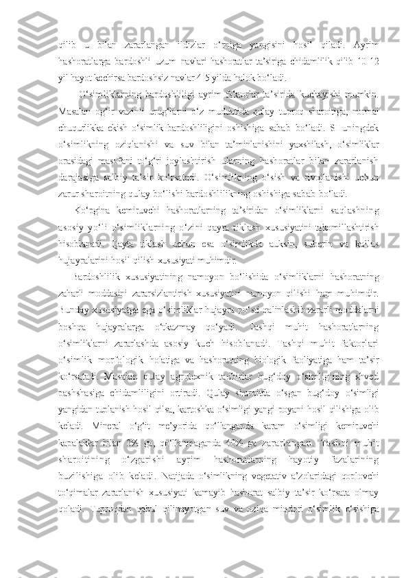 qilib   u   bilan   zararlangan   ildizlar   o‘rniga   yangisini   hosil   qiladi.   Ayrim
hashoratlarga   bardoshli   uzum   navlari   hashoratlar   ta’siriga   chidamlilik   qilib   10-12
yil hayot kechirsa  bardoshsiz navlar 4-5 yilda halok bo‘ladi.
O‘simliklarning   bardoshliligi   ayrim   faktorlar   ta’sirida   kuchayishi   mumkin.
Masalan   og‘ir   vazinli   urug‘larni   o‘z   muddatida   qulay   tuproq   sharoitiga,   normal
chuqurlikka   ekish   o‘simlik   bardoshliligini   oshishiga   sabab   bo‘ladi.   SHuningdek
o‘simlikning   oziqlanishi   va   suv   bilan   ta’minlanishini   yaxshilash,   o‘simliklar
orasidagi   masofani   to‘g‘ri   joylashtirish   ularning   hashoratlar   bilan   zararlanish
darajasiga   salbiy   ta’sir   ko‘rsatadi.   O‘simlikning   o‘sish   va   rivojlanishi   uchun
zarur sharoitning qulay bo‘lishi bardoshlilikning oshishiga sabab  bo‘ladi.
  Ko‘pgina   kemiruvchi   hashoratlarning   ta’siridan   o‘simliklarni   saqlashning
asosiy   yo‘li   o‘simliklarning   o‘zini   qayta   tiklash   xususiyatini   takomillashtirish
hisoblanadi.   Qayta   tiklash   uchun   esa   o‘simlikda   auksin,   suberin   va   kallus
hujayralarini hosil qilish  xususiyati muhimdir.
  Bardoshlilik   xususiyatining   namoyon   bo‘lishida   o‘simliklarni   hashoratning
zaharli   moddasini   zararsizlantirish   xususiyatini   namoyon   qilishi   ham   muhimdir.
Bunday xususiyatga ega o‘simliklar hujayra   po‘sti qalinlashib zararli moddalarni
boshqa   hujayralarga   o‘tkazmay   qo‘yadi.   Tashqi   muhit   hashoratlarning
o‘simliklarni   zararlashda   asosiy   kuch   hisoblanadi.   Tashqi   muhit   faktorlari
o‘simlik   morfologik   holatiga   va   hashoratning   biologik   faoliyatiga   ham   ta’sir
ko‘rsatadi.   Masalan   qulay   agrotexnik   tadbirlar   bug‘doy   o‘simligining   shved
pashshasiga   chidamliligini   ortiradi.   Qulay   sharoitda   o‘sgan   bug‘doy   o‘simligi
yangidan tuplanish hosil  qilsa, kartoshka o‘simligi  yangi  poyani   hosil  qilishiga olib
keladi.   Mineral   o‘g‘it   me’yorida   qo‘llanganda   karam   o‘simligi   kemiruvchi
kapalaklar   bilan   2%   ga,   qo‘llanmaganda   40%   ga   zar ar l angan.   Tashqi   m uhi t
shar oi t i ni ng   o‘ zgar i shi   ayr i m   hashoratlarning   hayotiy   fazalarining
buzilishiga   olib   keladi.   Natijada   o‘simlikning   vegetativ   a’zolaridagi   qoplovchi
to‘qimalar   zararlanish   xususiyati   kamayib   hashorat   salbiy   ta’sir   ko‘rsata   olmay
qoladi.   Tuproqdan   qabul   qilinayotgan   suv   va   oziqa   miqdori   o‘simlik   o‘sishiga 