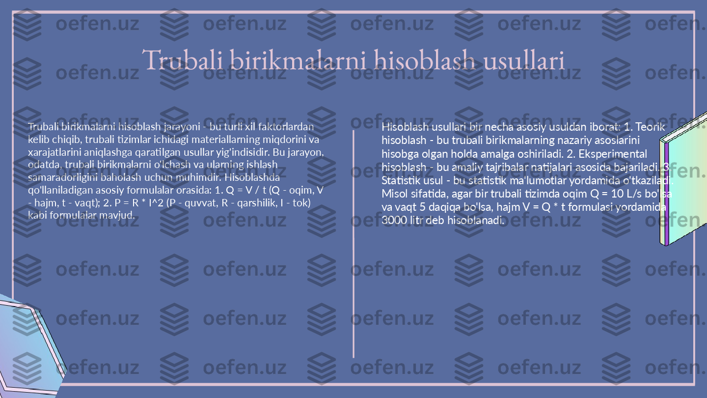 Trubali birikmalarni hisoblash usullari
Trubali birikmalarni hisoblash jarayoni - bu turli xil faktorlardan 
kelib chiqib, trubali tizimlar ichidagi materiallarning miqdorini va 
xarajatlarini aniqlashga qaratilgan usullar yig'indisidir. Bu jarayon, 
odatda, trubali birikmalarni o'lchash va ularning ishlash 
samaradorligini baholash uchun muhimdir. Hisoblashda 
qo'llaniladigan asosiy formulalar orasida: 1. Q = V / t (Q - oqim, V 
- hajm, t - vaqt); 2. P = R * I^2 (P - quvvat, R - qarshilik, I - tok) 
kabi formulalar mavjud. Hisoblash usullari bir necha asosiy usuldan iborat: 1. Teorik 
hisoblash - bu trubali birikmalarning nazariy asoslarini 
hisobga olgan holda amalga oshiriladi. 2. Eksperimental 
hisoblash - bu amaliy tajribalar natijalari asosida bajariladi. 3. 
Statistik usul - bu statistik ma'lumotlar yordamida o'tkaziladi. 
Misol sifatida, agar bir trubali tizimda oqim Q = 10 L/s bo'lsa 
va vaqt 5 daqiqa bo'lsa, hajm V = Q * t formulasi yordamida 
3000 litr deb hisoblanadi. 