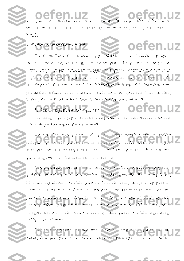 qobiliyatini uzoq vaqt saqlab qolishdir. SHuning bilan birga, maksimal kuchlanish
vaqtida   harakatlarini   ratsional   bajarish,   sportchiga   mashqlarni   bajarish   imkonini
beradi.
2. Yurish  va yugurish texnikasi
Yurish  va Yugurish – harakatning, yo‘nalishlarning, amplitudalarning, ayrim
zvenolar   tezligining,   sur’atning,   ritmning   va   yaxlit   faoliyatidagi   bir   vaqtda   va
ketma-ket   ijro   etilgan   harakatlar   muayyan   mosligining   kinematik   tuzilishi   bilan
bog‘liqdir.   Yurish     va   Yugurishda   harakat   malakasining   tuzilishini,   boshqarilishi
va ko‘pgina boshqa tomonlarini belgilab beradigan irodaviy uch ko‘rsatish va nerv
protsesslari   sistema   bilan   muskullar   kuchlanishi   va   qisqarishi   bilan   tezlikni,
kuchni, chidamlilikni optimal daraja ko‘rsatish bilan xarakterlanadi.
1. Sportcha yurish va uning turlari.   
Insonning   joydan-joyga   kuchishi   oddiy   usul   bo‘lib,   turli   yoshdagi   kishilar
uchun ajoyib jismoniy mashq hisoblanadi.
Uzoq   va   bir   tekis   yurganda   a’zoyi   badanidagi   qariyb   barcha   mushaklar
ishlaydi, organizmdagi yurak-qon tomir, nafas olish va boshqa sistemalar faoliyati
kuchayadi. Natijada moddiy almashinishi ortadi. Jismoniy mashq sifatida odatdagi
yurishning avvalo sog‘lomlashtirish ahamiyati bor.
Oddiy   yurishdan   tashqari   boshqa   xillari   ham   bo‘ladi:   paxodda   yurish,   safda
yurish   va   sportcha   yurish.   Musobaqalarda   yurishning   texnika   jihatdan   eng   keyin,
lekin   eng   foydali   xili   -   sportcha   yurish   qo‘laniladi.   Uning   tezligi   oddiy   yurishga
nisbatan   ikki   marta   ortiq.   Ammo   bunday   yuqori   tezlikka   erishish   uchun   sportcha
yurish   texnika   asoslarini   o‘rganib   olishning   o‘zigina   kifoya   qilib   qolmay   balki
oddiy   yurishga   qaraganda   anchagina   intensiv   shu   bajarish   talab   qilinadi,   ya’ni
energiya   sarflash   ortadi.   SHu   sababdan   sportcha   yurish,   sportchi   organizmiga
ijobiy ta’sir ko‘rsatadi.
YUrish   musobaqasida   qatnashuvchilar   qoidada   belgilangan   yurish   texnikasi
xususiyatlariga rioya qilishlari kerak. Bularning eng asosiysi  bir lahza bo‘lsa ham 