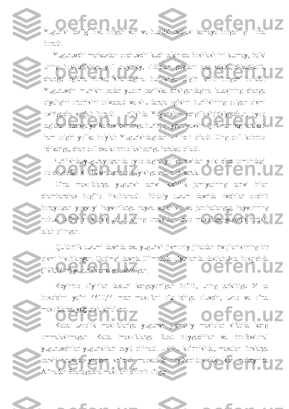 Yugurish   tezligi   o'sa   borgan   sari   va   burilish   radiusi   kamaya   borganligi     orta
boradi.
Yuguruvchi  markazdan qochuvchi kuch ta'sir  eta bosh lash ini kutmay, balki
uning   boshlanishiga   yo'l   qo'ymay,   oldindan   gavdani   asta-sekin   ichkarilatib,
chapga   og'dira   borsa,   shundagina   burilishga   to'g'ri   kirib   borgan   bo'ladi.
Yuguruvchi   mumkin   qadar   yuqori   tezlikka   erishgandagina   lauasining   chapga
qiyaligini   orttirishni   to'xtatadi   va   shu   daraja   og'ishni   burilishning   qolgan   qismi
oxirigacha   saqlab   boradi.   Hurilishda   Yugurishni   yengillashtirish   uchun,   oyoq
taglarini chapga yo'lka raxi tomonga burib, qo'ygan yaxshi. Qo'l- larning harakati
ham   to'g'ri   yo'lka   bo'ylab   Yugurishdagidan   I   i   ic   i   qiladi.   O'ng   qo'l   ko'proq
ichkariga, chap qo'l esa ko'proq lashqariga harakat qiladi.
Burilishda   yugurayotganda   oyoq   tagini   yo'lka   raxidan   yoki   chap   tomondagi
oq chiziqdan 8—10 sm beriroq qo'yishga Intilmoq kerak.
O’rta   masofalarga   yugurish   tarixi   kishilik   jamiyatining   tarixi   bilan
chambarchas   bog’liq   hisoblanadi.   Ibtidoiy   tuzum   davrida   ovchilar   qochib
borayotgan   yovvoyi   hayvonlarga   nayza   sanchishi   va   jarohatlangan   hayvonning
nobud   bo’lishini   kutish   uchun   uning   orqasidan   uzoq   masofaga   yugurib   borishi
talab qilingan.
Quldorlik   tuzumi   davrida   esa   yugurish   jismoniy   jihatdan   rivojlanishning   bir
qismi  hisoblangan.  Qadimgi  davrda  Olimpiada  o’yinlarida dastlab  1 ta bosqichda
(192,27 m) yugurish amalga oshirilgan.
Keyinroq   o’yinlar   dasturi   kengaytirilgan   bo’lib,   uning   tarkibiga   24   ta
bosqichni   ya’ni   4610,44   metr   masofani   o’z   ichiga   oluvchi,   uzoq   va   o’rta
masofalarga yugurish kiritilgan.
Katta   uzoqlik   masofalariga   yugurish   jismoniy   mashqlar   sifatida   keng
ommalashmagan.   Katta   masofalarga   faqat   poygachilar   va   professional
yuguruvchilar   yugurishlari   qayd   qilinadi.   Ushbu   ko’rinishda,   masalan   forslarga
qarshi   urushda   yordam   so’rash   maqsadida   Feydippidos   ikki   kun   mobaynida
Afinadan Spartagacha masofani chopib o’tgan. 