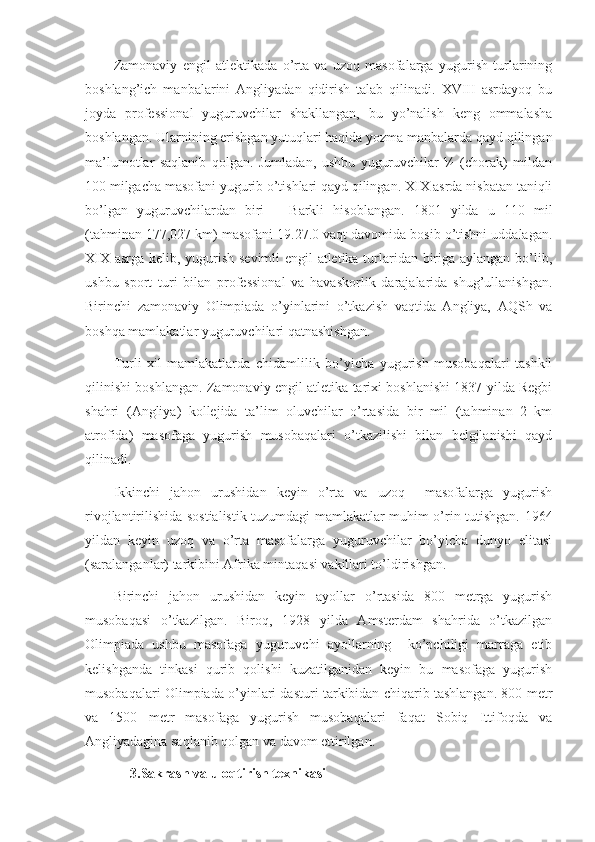 Zamonaviy   engil   atlektikada   o’rta   va   uzoq   masofalarga   yugurish   turlarining
boshlang’ich   manbalarini   Angliyadan   qidirish   talab   qilinadi.   XVIII   asrdayoq   bu
joyda   professional   yuguruvchilar   shakllangan,   bu   yo’nalish   keng   ommalasha
boshlangan. Ularnining erishgan yutuqlari haqida yozma manbalarda qayd qilingan
ma’lumotlar   saqlanib   qolgan.   Jumladan,   ushbu   yuguruvchilar   ¼   (chorak)   mildan
100 milgacha masofani yugurib o’tishlari qayd qilingan. XIX asrda nisbatan taniqli
bo’lgan   yuguruvchilardan   biri   –   Barkli   hisoblangan.   1801   yilda   u   110   mil
(tahminan 177,027 km) masofani 19.27.0 vaqt davomida bosib o’tishni uddalagan.
XIX asrga kelib, yugurish sevimli engil atletika turlaridan biriga aylangan bo’lib,
ushbu   sport   turi   bilan   professional   va   havaskorlik   darajalarida   shug’ullanishgan.
Birinchi   zamonaviy   Olimpiada   o’yinlarini   o’tkazish   vaqtida   Angliya,   AQSh   va
boshqa mamlakatlar yuguruvchilari qatnashishgan.
Turli   xil   mamlakatlarda   chidamlilik   bo’yicha   yugurish   musobaqalari   tashkil
qilinishi boshlangan. Zamonaviy engil atletika tarixi boshlanishi 1837 yilda Regbi
shahri   (Angliya)   kollejida   ta’lim   oluvchilar   o’rtasida   bir   mil   (tahminan   2   km
atrofida)   masofaga   yugurish   musobaqalari   o’tkazilishi   bilan   belgilanishi   qayd
qilinadi.
Ikkinchi   jahon   urushidan   keyin   o’rta   va   uzoq     masofalarga   yugurish
rivojlantirilishida sostialistik tuzumdagi mamlakatlar muhim o’rin tutishgan. 1964
yildan   keyin   uzoq   va   o’rta   masofalarga   yuguruvchilar   bo’yicha   dunyo   elitasi
(saralanganlar) tarkibini Afrika mintaqasi vakillari to’ldirishgan.
Birinchi   jahon   urushidan   keyin   ayollar   o’rtasida   800   metrga   yugurish
musobaqasi   o’tkazilgan.   Biroq,   1928   yilda   Amsterdam   shahrida   o’tkazilgan
Olimpiada   ushbu   masofaga   yuguruvchi   ayollarning     ko’pchiligi   marraga   etib
kelishganda   tinkasi   qurib   qolishi   kuzatilganidan   keyin   bu   masofaga   yugurish
musobaqalari Olimpiada o’yinlari dasturi tarkibidan chiqarib tashlangan. 800 metr
va   1500   metr   masofaga   yugurish   musobaqalari   faqat   Sobiq   Ittifoqda   va
Angliyadagina saqlanib qolgan va davom ettirilgan.
3.Sakrash va uloqtirish texnikasi 