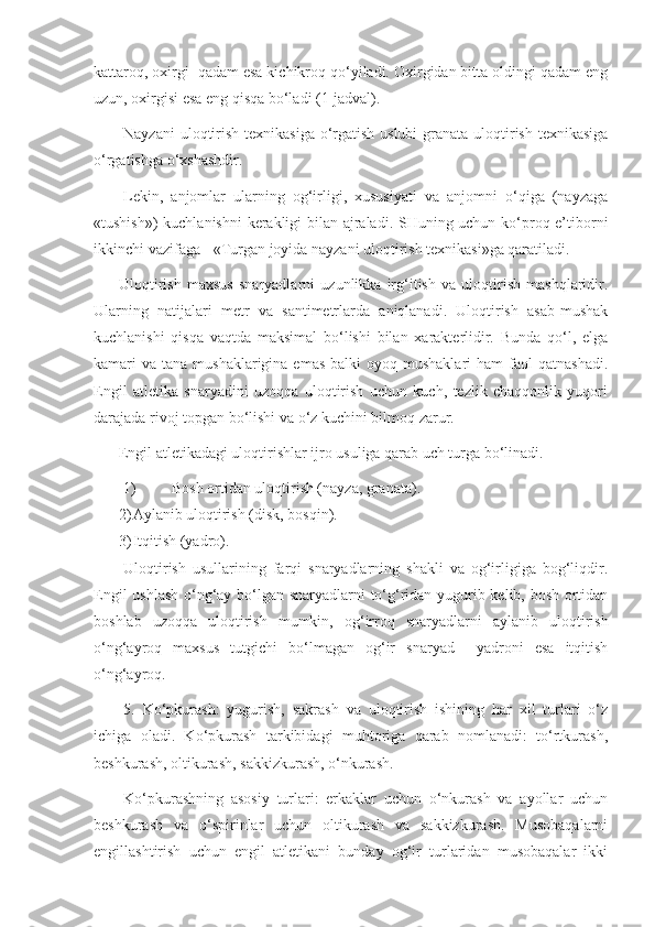 kattaroq, oxirgi  qadam esa kichikroq qo‘yiladi. Oxirgidan bitta oldingi qadam eng
uzun, oxirgisi esa eng qisqa bo‘ladi (1-jadval).
Nayzani  uloqtirish texnikasiga o‘rgatish uslubi  granata uloqtirish texnikasiga
o‘rgatishga o‘xshashdir.
Lekin,   anjomlar   ularning   og‘irligi,   xususiyati   va   anjomni   o‘qiga   (nayzaga
«tushish») kuchlanishni kerakligi bilan ajraladi. SHuning uchun ko‘proq e’tiborni
ikkinchi vazifaga - «Turgan joyida nayzani uloqtirish texnikasi»ga qaratiladi.
Uloqtirish   maxsus   snaryadlarni   uzunlikka   irg‘itish   va   uloqtirish   mashqlaridir.
Ularning   natijalari   metr   va   santimetrlarda   aniqlanadi.   Uloqtirish   asab-mushak
kuchlanishi   qisqa   vaqtda   maksimal   bo‘lishi   bilan   xarakterlidir.   Bunda   qo‘l,   elga
kamari  va  tana mushaklarigina  emas  balki   oyoq mushaklari  ham   faol   qatnashadi.
Engil   atletika   snaryadini   uzoqqa   uloqtirish   uchun   kuch,   tezlik   chaqqonlik   yuqori
darajada rivoj topgan bo‘lishi va o‘z kuchini bilmoq zarur. 
Engil atletikadagi uloqtirishlar ijro usuliga qarab uch turga bo‘linadi.
1) Bosh ortidan uloqtirish (nayza, granata).
2) Aylanib uloqtirish (disk, bosqin).
3) Itqitish (yadro).
Uloqtirish   usullarining   farqi   snaryadlarning   shakli   va   og‘irligiga   bog‘liqdir.
Engil ushlash o‘ng‘ay bo‘lgan snaryadlarni to‘g‘ridan yugurib kelib, bosh ortidan
boshlab   uzoqqa   uloqtirish   mumkin,   og‘irroq   snaryadlarni   aylanib   uloqtirish
o‘ng‘ayroq   maxsus   tutgichi   bo‘lmagan   og‘ir   snaryad     yadroni   esa   itqitish
o‘ng‘ayroq.
5.   Ko‘pkurash:   yugurish,   sakrash   va   uloqtirish   ishining   har   xil   turlari   o‘z
ichiga   oladi.   Ko‘pkurash   tarkibidagi   muhtoriga   qarab   nomlanadi:   to‘rtkurash,
beshkurash, oltikurash, sakkizkurash, o‘nkurash. 
Ko‘pkurashning   asosiy   turlari:   erkaklar   uchun   o‘nkurash   va   ayollar   uchun
beshkurash   va   o‘spirinlar   uchun   oltikurash   va   sakkizkurash.   Musobaqalarni
engillashtirish   uchun   engil   atletikani   bunday   og‘ir   turlaridan   musobaqalar   ikki 