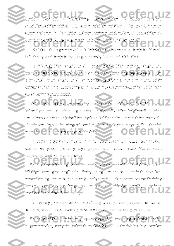 kunda   o‘tkaziladi.   Ko‘pkurashning   asosiy   turlari:   ko‘pkurash   bo‘yicha
shug‘ullanuvchilar   oldiga   juda   yuqori   talablar   qo‘yiladi.   Ular   texnik   jihatdan
yuqori   mahoratli   bo‘lishlaridan   tashqari,   sprinterlardek   tezkor,   uloqtiruvchilardek
kuchli, o‘rta masofalarga yuguruvchilardek chidamli bulishlari kerak.
Ko‘pkurash programmasini to‘la bajarish esa umuman a’lo darajada chidamli
bo‘lishni, yuqori darajada rivojlangan irodaviy fazilatlarni talab qiladi. 
Ko‘pkurash   bilan   shug‘ullanish   -   engil   atletika   bilan   endigina   shug‘ullana
boshlovchilar uchun har tomonlama jismoniy rivoj topishining eng yaxshi yo‘lidir.
Ko‘pkurash   bilan   shug‘ullanish   sportchilar   organizmiga   har   tomonlama   ta’sir
ko‘rsatish bilan engil atletikaning alohida turi maxsus trenirovka qilish uchun ham
yaxshi zamin yaratib beradi. 
Ko‘pkurash   natijasi   sportchining   ko‘pkurash   tarkibidagi   har   bir   turda
ko‘rsatilgan   natijasi   uchun   olgan   ochkolar   yig‘indisi   bilan   belgilanadi.   Buning
uchun maxsus ochkolar jadvalidan foydalaniladi Sportcha uloqtirishdan maqsad  -
uloqtiruvchi harakatini chegaralovchi  ma`lum qoidalarga rioya qilib, asbobini
mumkin qadar uzoq masofaga  tashlashdir.
Uloqtirish-g’ayrisiklik   mashq   bo`lib,   uloqtiruvchidan   katta   asab-muskul
kuchini   va   yaxshi   jismoniy   tayorgarlikni   talab   qiladi.   Busiz   Yuqori   sport
natijalariga erishish mumkin emas.
Sport snaryadalarining uzoqroqqa borib tushishi sportchi uloqtirish  texnikasini
bilishiga   anchagina   bog’liqdir.   Snaryadning   uchishi   va   uloqtirish   texnikasi
mexanikaning   umumiy   qonunlariga   bo’ysunadi.   Lekin   sport   snaryadlarining
konstruktsiya   xususiyatlariga   va   musobaqa   qoidasiga   qarab,   uloqtirish
texnikasi bir-biridan farq qiladn,
Har   qanday   jismning   uchishi   masofaning   uzoqligi   uning   boplang’ich   uchish
tezligiga, uchib chiqish burchagiga va havo muhitining qarshiligiga bog’liq.
Shunday   qilib,   uloqtiruvchi,   aylanayotganda,   tanasining   aylanish   tezligi
o`zgartirmasdan,   snaryadni   aylanish   markazidan   uzoqlashtirish   hisobiga   xarakat 