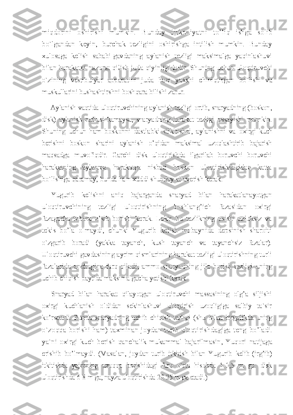 miqdorini   oshirishi   mumkin.   B u nday   imkoniyatni   t o’ li q   ishga   solib
bo`lgandan   keyin,   burchak   tezligini   oshirishga   intilish   mumkin.   Bunday
xulosaga   kelish   sababi-gavdaning   aylanish   tezligi   maksimalga   yaqinlashuvi
bilan harakatni nazorat qilish juda qiyinligidadir. Shuning uchun  uloqtiruvchi
o`zining   vestibulyar   apparatini   juda   ham   yaxshi   chiniqtirgan   bo`lishi   va
muskullarini bushashtirshni boshqara bilishi zarur.
Aylanish vaqtida uloqtiruvchining aylanish tezligi ortib, snaryadning (boskon,
disk)   aylanish   radiusi   kamaysa,   snaryadning   harakat   tezligi   pasayishi   mumkin.
Shuning   uchun   ham   boskonni   dastlabki   silkitishni,   aylanishni   va   oxirgi   kuch
berishni   boskon   sharini   aylanish   o’qidan   maksimal   uzoqlashtirib   bajarish
maqsadga   muvofiqdir.   Garchi   disk   uloqtirishda   ilgarilab   boruvchi   boruvchi
harakatning   aylanma   harakatga   nisbati   boskon   uloqtirishdagidan   katta
bo`lishiga qaramay, bunda ham xuddi shunday qilaverish kerak.
Yugurib   kelishni   aniq   bajarganda   snaryad   bilan   harakatlanayotgan
uloqtiruvchining   tezligi   uloqtirishning   boshlang’ich   fazasidan   oxirgi
fazagacha   tobora   o’sib   borishi   kerak.   Lekin   bu   tezlikning   usishi   uzluksiz   va
tekis   bo’la   olmaydi,   chunki   Yugurib   kelish   mobaynida   depsinish   sharoiti
o`zgarib   boradi   (yakka   tayanch,   kush   tayanch   va   tayanchsiz   fazalar).
Uloqtiruvchi   gavdasining ayrim qismlarining harakat tezligi uloqtirishning turli
fazalarida   anchagina   farq   qiladi,   ammo   snaryadning   jila   borish   tezligi   uning
uchib chiqish paytida maksimalgacha yetishi kerak.
Snaryad   bilan   harakat   qilayotgan   uloqtiruvchi   massasining   olg’a   siljishi
oxirgi   kuchlanish   oldidan   sekinlashuvi   uloqtirish   uzoqligiga   salbiy   ta`sir
ko’rsatadi.   Bunda   snaryadning   uchib   chiqish   tezligi   (shu   bilan   birgalikda   uning
o`zoqqa   bori shi   ham)   t axmi nan   j oydan   t uri b   uloqt iri shdagi ga   t eng   bo’ladi.
ya`ni   oxirgi   kuch   berish   qanchalik   mukammal   bajarilmasin,   Yuqori   natijaga
erishib   bo’lmaydi.   (Masalan,   joydan   turib   itkitish   bilan   Yugurib   kelib   (irg’ib)
itkitishda   yajroning   uzoqqa   borishidagi   farq   o`rta   hisobda   1-1,5   m   ga.   disk
uloqtirishda 6-8 m ga, nayza uloqtirishda 20-25 m ga etadi.) 