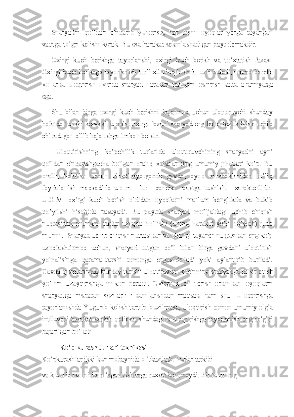 Snaryadni   qo’ldan   chiqarib   yuborish,   har   doim   oyoqlar   yerga   tayangan
vaqtga to’gri kelishi kerak. Bu esa harakat sekinlashadigan payt demakdir.
Oxirg i   kuch   berishga   tay o rlanshi,   oxirg i   k u ch   b e rish   va   t o’ xtat i sh   fazasi.
Oxirgi kuch berishga tayorlanish turli xil uloqtirishda turli buladi, ammo  barcha
xollarda   uloqtirish   oxirida   snaryad   harakati   tezligini   oshirish   katta   ahamiyatga
ega.
Shu   bilan   birga   oxirgi   kuch   berishni   bajarmoq   uchun   uloqtiruvchi   shunday
holatda turishi kerakki, u xolat oxirgi fazani snaryad eng katta tezlik bilan uchib
chiqadigan qilib bajarishga imkon bersin.
Uloqtirishning   ko’pchilik   turlarida   uloqtiruvchining   snaryadni   ayni
qo’ldan   chiqarishgacha   bo`lgan   oraliq   xolatlarining   umumiy   jihatlari   ko’p.   Bu
oraliq   holatlar   uchun   uloqtirayotganda   gavda,   oyoq   mushaklaridan   to’liq
foydalanish   maqsadida   u.o.m.     bir     qancha     pastga   tushishi     xarakterlidir.
U.O.M.   oxirgi   kuch   berish   oldidan   oyoqlarni   ma`lum   kenglikda   va   bukib
qo’yilshi   hisobida   pasayadi.   Bu   paytda   snaryad   mo’ljaldagi   uchib   chiqish
nuqtasidan   mumkin   qadar   uzoqda   bo`lishi   (uning   harakat   yo’li   bo’ylab)   juda
muhim.  Snaryad uchib chiqish nuqtasidan va oldingi tayanch nuqtasidan eng ko’p
uzoqlashtirmoq   uchun,   snaryad   tutgan   qo’l   bilan   birga   gavdani   uloqtirish
yo`nalishiga   qarama-qarshi   tomonga   engashtiriladi   yoki   aylantirib   buriladi.
Gavda qismlarining bunday turishi uloqtiruvchi kuchining snaryadga ta`sir e tish
yo’lini   uzaytirishga   imkon   beradi.   Oxirgi   kuch   berish   ordindan   o yoq larn i
s naryad g a   nisba t an   sezilarl i   ildamlatishdan   maqsad   ham   shu.   Uloqtirishga
tayorlanishda Yugurib kelish tartibi buzilmasa, uloqtirish   tomon umumiy olg’a
intiluvchi   harakat   saqlab   qolinsa,   shundagina   uloqtirishga   tayorlanish   eng   to’g’ri
bajarilgan bo’ladi
Ko’p kurash turlari texnikasi
Ko‘pkurashIar ikki kun mobaynida o ‘tkaziladi.  Turlar tarkibi
va k u n la rso n id a o ‘zgartirishlarga ruxsat berilmaydi. Bir tu rn in g 