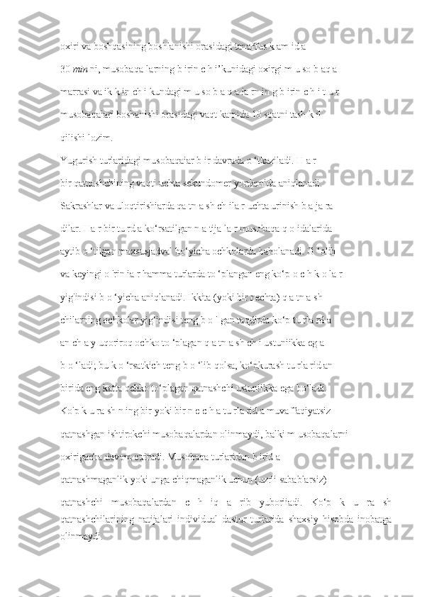 oxiri va boshqasining boshlanishi orasidagi tanaffus k am id a
30  min  ni, musobaqa-larning b irin c h i’kunidagi oxirgi m u so b aq a
marrasi va ik k in ch i kundagi m u so b a q a la rn in g b irin c h i t u r
musobaqalari boshanishi orasidagi vaqt kamida 10 soatni tash k il
qilishi lozim.
Yugurish turlaridagi musobaqaiar b ir davrada o ‘tkaziladi. H a r
bir qatnashchining vaqti uchta sekundomer yordamida aniqlanadi.
Sakrashlar va uloqtirishiarda qa tn a sh ch ila r uchta urinish b a ja ra -
dilar. Ha r bir tu rd a ko‘rsatilgan n a tija la r musobaqa q o idalarida
aytib o ‘tilgan maxsusjadval bo‘yicha ochkolarda baholanadi. G ‘olib
va keyingi o 'rin ia r hamma turlarda to ‘plangan eng ko‘p o c h k o la r
yig'indisi b o ‘yicha aniqlanadi. Ikkita (yoki bir nechta) q a tn a sh -
chilarning ochkolar yig‘indisi teng b o 'Igan taqdirda ko‘p tu rla rd a
an ch a y uqoriroq ochko to ‘plagan q a tn a sh ch i ustuniikka eg a
b o ‘ladi; bu k o ‘rsatkich teng b o ‘lib qolsa, ko‘pkurash tu rla rid an
birida eng katta ochko to‘plagan qatnashchi ustuniikka ega bo‘ladi.
Ko'p k u ra sh n ing bir yoki bir n e c h a tu rla rid a muvaffaqiyatsiz
qatnashgan ishtirokchi musobaqalardan olinmaydi, balki m usobaqalarni
oxirigacha davom ettiradi. Musobaqa turlaridan b irid a
qatnashmaganlik yoki unga chiqmaganlik uchun (uzrli sabablarsiz)
qatnashchi   musobaqalardan   c   h   iq   a   rib   yuboriiadi.   Ko‘p   k   u   ra   sh
qatnashchilarining   natijalari   individual   dastur   turlarida   shaxsiy   hisobda   inobatga
olinmaydi. 