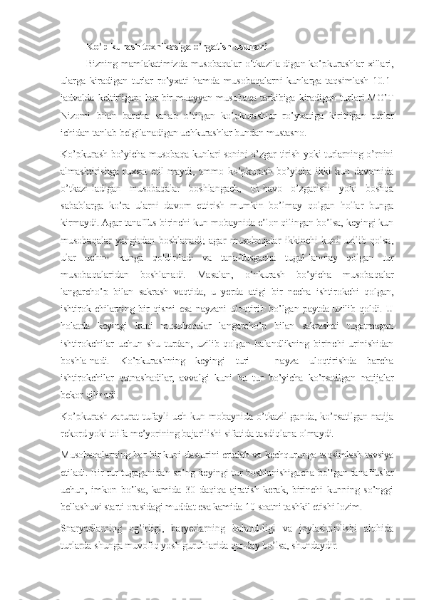 Ko’p kurash texnikasiga o’rgatish usullari
Bizning mamlakatimizda musobaqalar  o’tkazila-digan ko’pkurashlar xillari,
ularga   kiradigan   turlar   ro’yxati   hamda   musobaqalarni   kunlarga   taqsimlash   10.1-
jadvalda  keltirilgan:   har   bir   muayyan  musobaqa   tarkibiga  kiradigan  turlari   MO’T
Nizomi   bilan   barcha   sanab   o’tilgan   ko’pkurashlar   ro’yxatiga   kiritilgan   turlar
ichidan tanlab belgilanadigan uchkurashlar bundan mustasno.
Ko’pkurash bo’yicha musobaqa kunlari sonini o’zgar-tirish yoki turlarning o’rnini
almashtirishga   ruxsat   etil-maydi,   ammo   ko’pkurash   bo’yicha   ikki   kun   davomida
o’tkazi-ladigan   musobaqalar   boshlangach,   ob-havo   o’zgarishi   yoki   boshqa
sabablarga   ko’ra   ularni   davom   ettirish   mumkin   bo’lmay   qolgan   hollar   bunga
kirmaydi. Agar tanaffus birinchi kun mobaynida e’lon qilingan bo’lsa, keyingi kun
musobaqalar   yangitdan   boshlanadi;   agar   musobaqalar   ikkinchi   kuni   uzilib   qolsa,
ular   uchini   kunga   qoldiriladi   va   tanaffusgacha   tugal-lanmay   qolgan   tur
musobaqalaridan   boshlanadi.   Masalan,   o’nkurash   bo’yicha   musobaqalar
langarcho’p   bilan   sakrash   vaqtida,   u   yerda   atigi   bir   necha   ishtirokchi   qolgan,
ishtirok-chilarning   bir   qismi   esa   nayzani   uloqtirib   bo’lgan   paytda   uzilib   qoldi.   U
holatda   keyingi   kuni   musobaqalar   langarcho’p   bilan   sakrashni   tugatmagan
ishtirokchilar   uchun   shu   turdan,   uzilib   qolgan   balandlikning   birinchi   urinishidan
boshla-nadi.   Ko’pkurashning   keyingi   turi   –   nayza   uloqtirishda   barcha
ishtirokchilar   qatnashadilar,   avvalgi   kuni   bu   tur   bo’yicha   ko’rsatilgan   natijalar
bekor qilinadi.
Ko’pkurash   zarurat   tufayli   uch   kun  mobaynida   o’tkazil-ganda,   ko’rsatilgan   natija
rekord yoki toifa me’yorining bajarilishi sifatida tasdiqlana olmaydi.
Musobaqalarning har bir kuni dasturini ertalab va kechqurunga taqsimlash tavsiya
etiladi. Bir tur tugaganidan so’ng keyingi tur boshlanishigacha bo’lgan tanaffuslar
uchun,   imkon   bo’lsa,   kamida   30   daqiqa   ajratish   kerak,   birinchi   kunning   so’nggi
bellashuvi starti orasidagi muddat esa kamida 10 soatni tashkil etishi lozim.
Snaryadlarning   og’irligi,   baryerlarning   baland-ligi   va   joylashtirilishi   alohida
turlarda shunga muvofiq yosh guruhlarida qanday bo’lsa, shundaydir. 