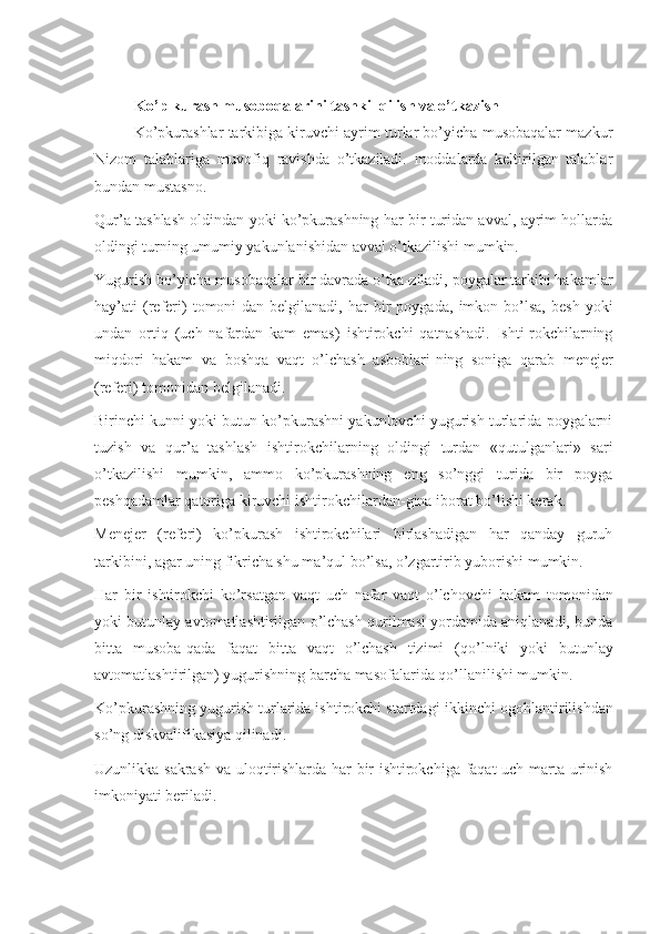 Ko’p kurash musoboqalarini tashkil qilish va o’tkazish
Ko’pku r ashlar tarkibiga kiruvchi ayrim turlar bo’yicha musobaqalar mazkur
Nizom   talablariga   muvofiq   ravishda   o’tkaziladi.   moddalarda   keltirilgan   talablar
bundan mustasno.
Qur’a tashlash oldindan yoki ko’pkurashning har bir turidan avval, ayrim hollarda
oldingi turning umumiy yakunlanishidan avval o’tkazilishi mumkin.
Yugurish bo’yicha musobaqalar bir davrada o’tka-ziladi, poygalar tarkibi hakamlar
hay’ati   ( referi )   tomoni-dan  belgilanadi,   har   bir   poyga da ,  imkon   bo’lsa,   besh   yoki
undan   ortiq   ( uch   nafardan   kam   emas )   ishtirokchi   qatnashadi.   Ishti-rokchilarning
miqdori   hakam   va   boshqa   vaqt   o’lchash   asboblari - ning   soniga   qarab   menejer
( referi )  tomonidan belgilanadi.
Birinchi kunni yoki butun ko’pkurashni yakunlovchi yugurish turlarida poygalarni
tuzish   va   qur’a   tashlash   ishtirokchilarning   oldingi   turdan   «qutulganlari»   sari
o’tkazilishi   mumkin,   ammo   ko’pkurashning   eng   so’nggi   turida   bir   poyga
peshqadamlar qatoriga  kiruvchi  ishtirokchilardan - gina iborat bo’lishi kerak.
Menejer   (referi)   ko’pkurash   ishtirokchilari   birlashadigan   har   qanday   guruh
tarkibini, agar uning fikricha shu ma’qul bo’lsa, o’zgartirib yuborishi mumkin.
Har   bir   ishtirokchi   ko’rsatgan   vaqt   uch   nafar   vaqt   o’lchovchi   h akam   tomonidan
yoki butunlay avtomatlashtirilgan o’lchash qurilmasi yordamida aniqlanadi, bunda
bitta   musoba - qada   faqat   bitta   vaqt   o’lchash   tizimi   ( qo’lniki   yoki   butunlay
avtomatlashtirilgan )  yugurishning barcha masofalarida qo’llanilishi mumkin.
Ko’pkurashning yugurish turlarida ishtirokchi startdagi  ikkinchi  ogohlantirilishdan
so’ng diskvalifikasiya qilinadi.
Uzunlikka sakrash v a   uloqtirishlarda har bir ishtirokchiga faqat  uch marta urinish
imkoniyati beriladi. 