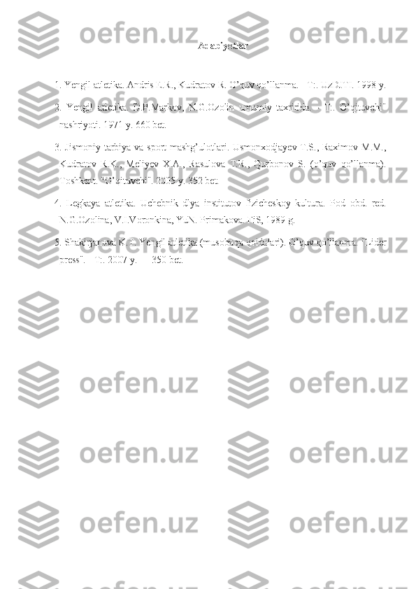 Adabiyotlar
1. Yengil atletika. Andris E.R., Kudratov R. O’quv qo’llanma. - T:. UzDJTI. 1998 y.
2.   Yengil   atletika.   D.P.Markov,   N.G.Ozolin   umumiy   taxririda.   -   T:.   O’qituvchi"
nashriyoti. 1971 y. 660 bet.
3. Jismoniy tarbiya va sport  mashg’ulotlari. Usmonxodjayev T.S., Raximov M.M.,
Kudratov   R.K.,   Meliyev   X.A.,   Rasulova   T.R.,   Qurbonov   S.   (o’quv   qo’llanma).
Toshkent. "O’qituvchi". 2005 y. 352 bet.
4.   Legkaya   atletika.   Uchebnik   dlya   institutov   fizicheskoy   kultura.   Pod   obd.   red.
N.G.Ozolina, V.I.Voronkina, YuN. Primakova. FiS, 1989 g.
5. Shakirjanova K.T. Yengil atletika (musoba q a  q oidalari).  O’q uv  qo’ llanma. "Lider
press". - T:. 2007 y. — 350 bet. 
