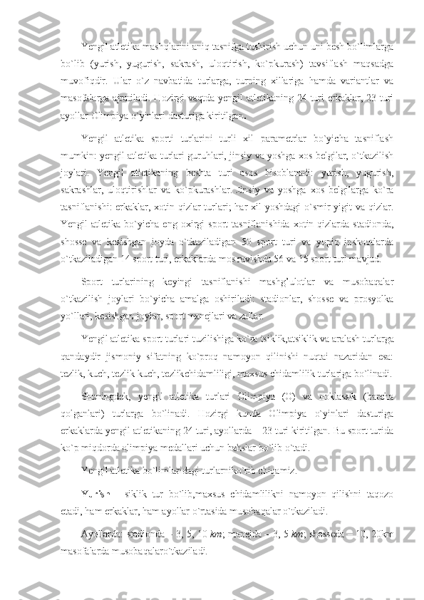 Yengil atletika mashqlarini aniq tasnifga tushirish uchun uni besh bo`limlarga
bo`lib   (yurish,   yugurish,   sakrash,   uloqtirish,   ko`pkurash)   tavsiflash   maqsadga
muvofiqdir.   Ular   o`z   navbatida   turlarga,   turning   xillariga   hamda   variantlar   va
masofalarga ajratiladi. Hozirgi  vaqtda yengil atletikaning 24 turi erkaklar, 23 turi
ayollar Olimpiya o`yinlari dasturiga kiritilgan .
Yengil   atletika   sporti   turlarini   turli   xil   parametrlar   bo`yicha   tasniflash
mumkin: yengil atletika turlari guruhlari, jinsiy va yoshga xos belgilar, o`tkazilish
joylari.   Yengil   atletikaning   beshta   turi   asos   hisoblanadi:   yurish,   yugurish,
sakrashlar,   uloqtirishlar   va   ko`pkurashlar.   Jinsiy   va   yoshga   xos   belgilarga   ko`ra
tasniflanishi:  erkaklar, xotin-qizlar turlari;  har xil  yoshdagi  o`smir  yigit  va qizlar.
Yengil   atletika   bo`yicha  eng   oxirgi   sport   tasniflanishida   xotin-qizlarda  stadionda,
shosse   va   kesishgan   joyda   o`tkaziladigan   50   sport   turi   va   yopiq   inshootlarda
o`tkaziladigan 14 sport turi, erkaklarda mos ravishda 56 va 15 sport turi mavjud.
Sport   turlarining   keyingi   tasniflanishi   mashg’ulotlar   va   musobaqalar
o`tkazilish   joylari   bo`yicha   amalga   oshiriladi:   stadionlar,   shosse   va   prosyolka
yo`llari, kesishgan joylar, sport manejlari va zallar.
Yengil atletika sport turlari  tuzilishiga  ko`ra  tsiklik,atsiklik  va  aralash  turlarga
qandaydir   jismoniy   sifatning   ko`proq   namoyon   qilinishi   nuqtai   nazaridan   esa:
tezlik, kuch, tezlik-kuch, tezlik chidamliligi, maxsus chidamlilik turlariga bo`linadi.
Shuningdek,   yengil   atletika   turlari   Olimpiya   (O)   va   noklassik   (barcha
qolganlari)   turlarga   bo`linadi.   Hozirgi   kunda   Olimpiya   o`yinlari   dasturiga
erkaklarda yengil atletikaning 24 turi, ayollarda – 23 turi kiritilgan. Bu sport turida
ko`p miqdorda olimpiya medallari uchun bahslar bo`lib o`tadi. 
Yengil atletika bo`limlaridagi turlarni ko`rib chiqamiz.
Yurish   -   siklik   tur   bo`lib,maxsus   chidamlilikni   namoyon   qilishni   taqozo
etadi, ham erkaklar, ham ayollar o`rtasida musobaqalar o`tkaziladi.
Ayollarda: stadionda – 3, 5, 10   km ; manejda – 3, 5   km ; shosseda – 10, 20 km
masofalarda  musobaqalaro`tkaziladi. 