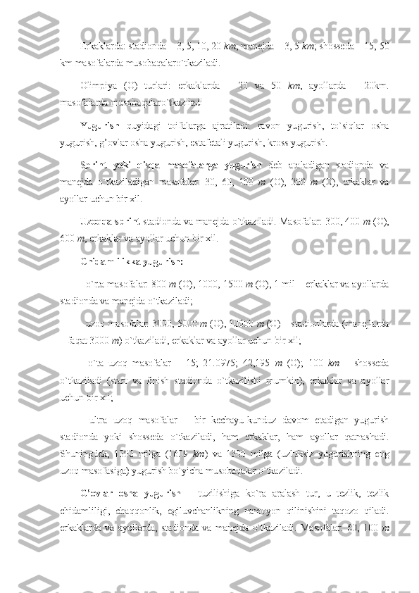 Erkaklarda: stadionda – 3, 5, 10, 20  km ; manejda – 3, 5  km ; shosseda – 15, 50
km masofalarda  musobaqalaro`tkaziladi.
Olimpiya   (O)   turlari:   erkaklarda   –   20   va   50   km ,   ayollarda   –   20km.
masofalarda musobaqalaro`tkaziladi
Yugurish   quyidagi   toifalarga   ajratiladi:   ravon   yugurish,   to`siqlar   osha
yugurish, g’ovlar osha yugurish, estafetali yugurish, kross yugurish.
Sprint   yoki   qisqa   masofalarga   yugurish   deb   ataladigan   stadionda   va
manejda   o`tkaziladigan   masofalar:   30,   60,   100   m   (O),   200   m   (O),   erkaklar   va
ayollar uchun bir xil.
Uzoqqa sprint  stadionda va manejda o`tkaziladi. Masofalar: 300, 400  m  (O),
600  m , erkaklar va ayollar uchun bir xil.
Chidamlilikka yugurish:
- o`rta masofalar: 800  m  (O), 1000, 1500  m  (O), 1 mil – erkaklar va ayollarda
stadionda va manejda o`tkaziladi;
- uzoq masofalar: 3000, 5000  m  (O), 10000  m  (O) – stadionlarda (manejlarda
– faqat 3000  m ) o`tkaziladi, erkaklar va ayollar uchun bir xil;
-   o`ta   uzoq   masofalar   –   15;   21.0975;   42,195   m   (O);   100   km   –   shosseda
o`tkaziladi   (start   va   finish   stadionda   o`tkazilishi   mumkin),   erkaklar   va   ayollar
uchun bir xil;
-   ultra   uzoq   masofalar   –   bir   kechayu-kunduz   davom   etadigan   yugurish
stadionda   yoki   shosseda   o`tkaziladi,   ham   erkaklar,   ham   ayollar   qatnashadi.
Shuningdek,   1000   milga   (1609   km )   va   1300   milga   (uzluksiz   yugurishning   eng
uzoq masofasiga) yugurish bo`yicha musobaqalar o`tkaziladi.
G’ovlar   osha   yugurish   –   tuzilishiga   ko`ra   aralash   tur,   u   tezlik,   tezlik
chidamliligi,   chaqqonlik,   egiluvchanlikning   namoyon   qilinishini   taqozo   qiladi.
erkaklarda   va   ayollarda,   stadionda   va   manejda   o`tkaziladi.   Masofalar:   60,   100   m 