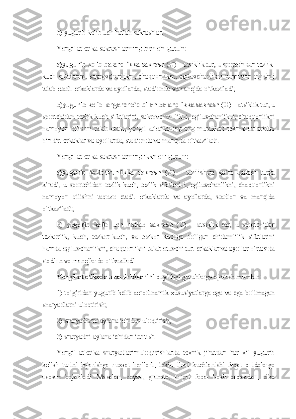 b) yugurib kelib uch hatlab sakrashlar.
Yengil atletika sakrashlarining birinchi guruhi:
a) yugurib kelib balandlikka sakrash  (O) – atsiklik tur, u sportchidan tezlik-
kuch   sifatlarini,   sakrovchanlikni,   chaqqonlikni,   egiluvchanlikni   namoyon   qilishni
talab etadi. erkaklarda va ayollarda, stadionda vamanejda o`tkaziladi;
b)yugurib kelib langarcho`p bilan balandlikka sakrash  (O) – atsiklik tur, u
sportchidan tezlik-kuch sifatlarini, sakrovchan-likni, egiluvchanlikni, chaqqonlikni
namoyon   qilishni   talab   etadi,   yengil   atletikaning   eng   murakkab   texnik   turlaridan
biridir. erkaklar va ayollarda, stadionda va manejda o`tkaziladi.
Yengil atletika sakrashlarining ikkinchi guruhi:
a)yugurib   kelibuzunlikka   sakrash   (O)   –   tuzilishiga   ko`ra   aralash   turga
kiradi,   u   sportchidan   tezlik-kuch,   tezlik   sifatlarini,   egiluvchanlikni,   chaqqonlikni
namoyon   qilishni   taqozo   etadi.   erkaklarda   va   ayollarda,   stadion   va   manejda
o`tkaziladi;
b)   yugurib   kelib   uch   hatlab   sakrash   (O)   –   atsiklik   tur,   u   sportchidan
tezkorlik,   kuch,   tezkor-kuch,   va   tezkor   kuchga   bo`lgan   chidamlilik   sifatlarini
hamda egiluvchanlikni, chaqqonlikni talab etuvchi tur. erkaklar va ayollar o`rtasida
stadion va manejlarda o`tkaziladi.
Yengil atletikada uloqtirishlarini  quyidagi guruhlarga ajratish mumkin: 
1) to`g’ridan yugurib kelib aerodinamik xususiyatlarga ega va ega bo`lmagan
snaryadlarni uloqtirish; 
2) snaryadlarni aylana ichidan uloqtirish; 
3) snaryadni aylana ichidan itqitish.
Yengil   atletika   snaryadlariniuloqtirishlarda   texnik   jihatdan   har   xil   yugurib
kelish   turini   bajarishga   ruxsat   beriladi,   lekin   final   kuchlanishi   faqat   qoidalarga
asosan   bajariladi.   Masalan,   nayza,   granata,   to`pni   faqat   bosh   orqasidan,   elka 