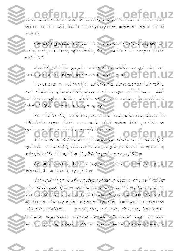 ustidan uloqtirish kerak; diskni  va bosqonni  faqat yon tomondan uloqtirish zarur;
yadroni   sapchib   turib,   burilib   itqitish,yokiaylanma   xarakatlar   bajarib   itqitish
mumkin.
Nayza (O) (granata, to`p) uloqtirish  – atsiklik tur hisoblanib, u sportchidan
tezlik,   kuch,   tezkor-kuch,   egiluvchanlik,   chaqqonlik   sifatlarini   namoyon   qilishni
talab qiladi.
Uloqtirish   to`g’ridan   yugurib   kelib   bajariladi,   erkaklar   va   ayollarda,   faqat
stadionda o`tkaziladi. Nayza aerodinamik xususiyatlarga ega.
Disk va bosqon uloqtirish (O)  – atsiklik turlar, ular sportchidan kuch, tezlik-
kuch   sifatlarini,   egiluvchanlikni,   chaqqonlikni   namoyon   qilishni   taqozo   etadi.
Uloqtirishlar   aylana   ichidan,   erkaklar   va   ayollar   tomonidan,   faqat   stadionda
bajariladi. Diskaerodinamik xususiyatlarga ega.
Yadro itqitish (O)  – atsiklik tur, u sportchidan kuch, tezkor-kuch, chaqqonlik
sifatlarini   namoyon   qilishni   taqozo   etadi.   Itqitish   aylana   ichidan,   erkaklar   va
ayollar tomonidan, stadionda va manejda bajariladi.
Ko`pkurashlar.   Ko`pkurashning klassik turlari: erkaklarda – o`nkurash (O),
ayollarda – ettikurash (O). O`nkurash tarkibiga quyidagilar kiradi: 100  m , uzunlik,
yadro, balandlik, 400  m , 110  m  g’/o, disk, langarcho`p, nayza, 1500  m .
Ayollarda   ettikurash   tarkibiga   quyidagilar   kiradi:   100   m   g’/o,   yadro,
balandlik, 200  m , uzunlik, nayza, 800  m .
Ko`pkurashning   noklassik   turlariga   quyidagilar   kiradi:   o`smir   o`g’il   bolalar
uchun   sakkizkurash   (100   m ,   uzunlik,   balandlik,   400   m ,   110   m   g’/o,   langarcho`p,
disk, 1500  m ); qizlar uchun beshkurash (100  m  g’/o, yadro, balandlik, uzunlik, 800
m ). Sport tasnifida quyidagilar belgilangan: ayollarda – beshkurash, to`rtkurash va
uchkurash;   erkaklarda   –   to`qqizkurash,   ettikurash,   oltikurash,   besh-kurash,
to`rtkurash   va   uchkurash.   To`rtkurash,   avvallari   u   “pionerlar”   kurashi   deb   atalar
edi,   11-13   yoshdagi   maktab   o`quvchilari   uchun   o`tkaziladi.   Ko`pkurash   tarkibiga 