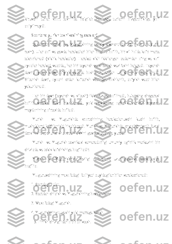 kiruvchi   turlar   sport   tasnifida   belgilab   berilgan,   turlarni   o`zgartirishga   yo`l
qo`yilmaydi.
Sportcha yurish texnikasining asoslari
Qadamlar   Yurish     va   Yugurishning   asosiy   elementi   bo‘lib   hisob-lanadi   (2-
rasm). Ular qo‘l va gavda harakatlari bilan bog‘liq bo‘lib, bir xil holda ko‘p marta
takrorlanadi   (siklik   harakatlar).   Harakat   sikli   ikkilangan   qadamdan   o‘ng   va   so‘l
oyoqlar harakati vaqtida, har biri tayanch va siltanish vazifasini bajaradi. Tayanch
davri,   oyoqni   erga   qo‘yish   vaqtida   boshlanib,   undan   uzilishi   bilan   tugallanadi.
Siltanish   davri,   oyoqni   erdan   ko‘tarish   vaqtidan   boshlanib,   qo‘yish   vaqti   bilan
yakunlanadi.
Har   bir   davr   (tayanch   va   siltash)   ikki   fazaga   bo‘linadi,   bularning   chegarasi
bo‘lib   vertikal   davri   hisoblanadi,   yoki   gavdaning   og‘irlik   markazi   tayanch
maydonining o‘rtasida bo‘ladi.
Yurish     va   Yugurishda   sportchining   harakatlanuvchi   kuchi   bo‘lib,
mushaklarni kuchlanishi hisoblanadi. Yurish  va Yugurishda, eng ahamiyatli fazasi
depsinishdir, chunki shu orqali kishini gavdasi oldinga yuradi.
Yurish     va   Yugurish   texnikasi   samaradorligi   umumiy   og‘irlik   markazini   bir
chiziqda va tekis ko‘chishiga bog‘liqdir.
Yurish     va   Yugurishning   tezligi   qadamlarni   uzunligiga   va   chastotasiga
bog‘liq.
YUguruvchining masofadagi faoliyati quyidagilar bilan xarakterlanadi:
1. Startdagi holat.
2. Startdan chiqish va Yugurishning boshlanishi.
3. Masofadagi Yugurish.
4. Yugurishning tugashi yoki marraga kelish.
   5. Finish chizig‘idan o‘tib to‘xtash. 