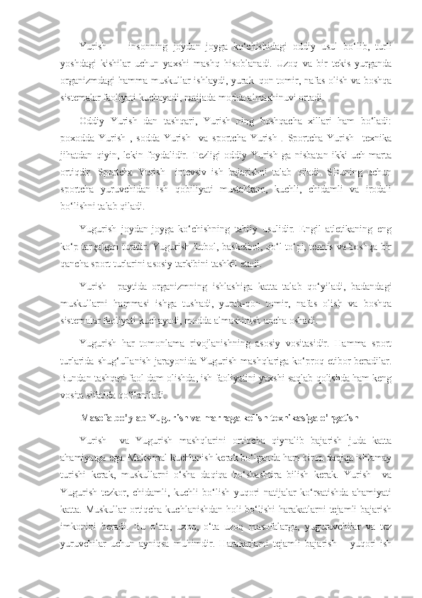 Yurish     –   insonning   joydan–joyga   ko‘chishidagi   oddiy   usul   bo‘lib,   turli
yoshdagi   kishilar   uchun   yaxshi   mashq   hisoblanadi.   Uzoq   va   bir   tekis   yurganda
organizmdagi  hamma muskullar ishlaydi, yurak–qon tomir, nafas olish va boshqa
sistemalar faoliyati kuchayadi, natijada modda almashinuvi ortadi.
Oddiy   Yurish   dan   tashqari,   Yurish   ning   boshqacha   xillari   ham   bo‘ladi:
poxodda   Yurish   ,   sodda   Yurish     va   sportcha   Yurish   .   Sportcha   Yurish     texnika
jihatdan   qiyin,   lekin   foydalidir.   Tezligi   oddiy   Yurish   ga   nisbatan   ikki-uch   marta
ortiqdir.   Sportcha   Yurish     intevsiv   ish   bajarishni   talab   qiladi.   SHuning   uchun
sportcha   yuruvchidan   ish   qobiliyati   mustahkam,   kuchli,   chidamli   va   irodali
bo‘lishni talab qiladi.
Yugurish   joydan-joyga   ko‘chishning   tabiiy   usulidir.   Engil   atletikaning   eng
ko‘p tarqalgan turidir. Yugurish futbol, basketbol, qo‘l to‘pi, tennis va boshqa bir
qancha sport turlarini asosiy tarkibini tashkil etadi.
Yurish     paytida   organizmning   ishlashiga   katta   talab   qo‘yiladi,   badandagi
muskullarni   hammasi   ishga   tushadi,   yurak-qon   tomir,   nafas   olish   va   boshqa
sistemalar faoliyati kuchayadi, modda almashinish ancha oshadi.
Yugurish   har   tomonlama   rivojlanishning   asosiy   vositasidir.   Hamma   sport
turlarida  shug‘ullanish   jarayonida  Yugurish   mashqlariga  ko‘proq  etibor   beradilar.
Bundan tashqari faol dam olishda, ish faoliyatini yaxshi saqlab qolishda ham keng
vosita sifatida qo‘llaniladi.
Masofa bo’ylab Yugurish va marraga kelish texnikasiga o’rgatish
Yurish     va   Yugurish   mashqlarini   ortiqcha   qiynalib   bajarish   juda   katta
ahamiyatga ega. Maksimal kuchlanish kerak bo‘lganda ham biron daqiqa ishlamay
turishi   kerak,   muskullarni   o‘sha   daqiqa   bo‘shashtira   bilish   kerak.   Yurish     va
Yugurish   tezkor,   chidamli,   kuchli   bo‘lish   yuqori   natijalar   ko‘rsatishda   ahamiyati
katta. Muskullar  ortiqcha kuchlanishdan holi bo‘lishi harakatlarni tejamli bajarish
imkonini   beradi.   Bu   o‘rta,   uzoq,   o‘ta   uzoq   masofalarga,   yuguruvchilar   va   tez
yuruvchilar   uchun   ayniqsa   muhimdir.   Harakatlarni   tejamli   bajarish   –   yuqori   ish 