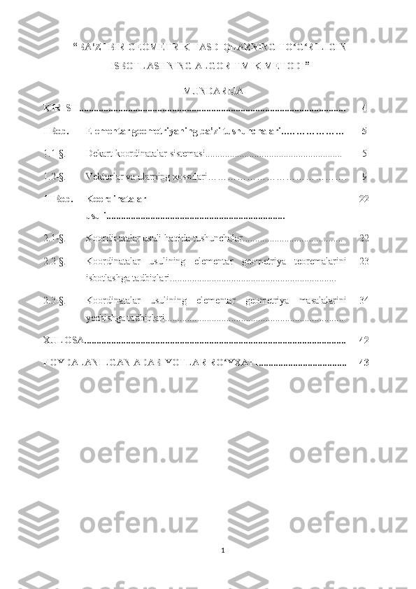  “ BA’ZI BIR GEOMETRIK TASDIQLARNING TO G RILIGINIʻ ʻ
ISBOTLASHNING ALGORITMIK METODI ”
MUNDARIJA
KIRISH............................................................................................................. 4
I Bob. Elementar geometriyaning ba’zi tushunchalari.. ……………… 5
1.1-§. Dekart koordinatalar sistemasi........................................................ 5
1.2-§. Vektorlar va ularning xossalari ……………………………………. 9
II  Bob. Koordinatalar
usuli ......................................................................... 22
2.1-§. Koordinatalar usuli haqida tushunchalar ......................................... 22
2.2-§. Koordinatalar   usulining   elementar   geometriya   teoremalarini
isbotlashga tadbiqlari .................................................................... 23
2.3-§. Koordinatalar   usulining   elementar   geometriya   masalalarini
yechishga tadbiqlari ......................................................................... 34
XULOSA........................................................................................................... 42
FOYDALANILGAN ADABIYOTLAR RO YXATI....................................	
ʻ 43
1 