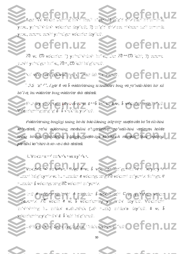 Agar   ikki   vektor   ularning   boshi   orqali   o tgan:   1)   to g ri   chiziqdan   bir   tomondaʻ ʻ ʻ
yotsa,   yo nalishdosh   vektorlar   deyiladi;   2)   to g ri   chiziqqa   nisbatan   turli   tomonda	
ʻ ʻ ʻ
yotsa, qarama-qarshi yo nalgan vektorlar deyiladi.	
ʻ	
⃗
AB
  va  	⃗CD   vektorlar:   1)   yo nalishdosh   bo lsa,   ular  	ʻ ʻ	⃗AB	↑↑⃗CD   kabi;   2)   qarama-
qurshi yo nalgan bo lsa, 	
ʻ ʻ	⃗AB	↑↓⃗CD  kabi belgilanadi.
Nol vektor istalgan vektorga kollinear deb hisoblanadi.
1.2.5-  ta’rif.   Agar  	
⃗a   va  	⃗
b   vektorlarning  uzunliklari  teng va yo nalishlari  bir  xil	ʻ
bo ʻ lsa, bu vektorlar teng vektorlar deb ataladi.
Shunday   qilib,   agar  	
¿⃗a∨¿∨⃗b∨¿   va  	⃗
a ↑ ↑	⃗ b   bo lsa,  	ʻ	⃗a   va  	⃗
b   vektorlar   teng   bo ladi.	ʻ
Vektorlarning tengligi 	
⃗a=	⃗b  shaklida yoziladi.
Vektorlarning tengligi uning boshi tekislikning ixtiyoriy nuqtasida bo la olishini	
ʻ
ko rsatadi,   ya ni   vektorning   modulini   o zgartirmay,   yo nalishini   saqlagan   holda	
ʻ ʻ ʻ ʻ
uning   boshini   tekislikning   istalgan   nuqtasiga   ko chirish   mumkin.   Buni   vektorni	
ʻ
parallel ko chirish xossasi deb ataladi.	
ʻ
B. Vektorlarni qo shish va ayirish.	
ʻ
Vektorlarni   qo shish.	
ʻ   Bizga  	⃗a   va  	⃗b   vektorlar   berilgan   bo lsin.   Ixtiyoriy  	ʻ	A
nuqtani belgilaymiz va bu nuqtadan 	
⃗a  vektorga teng 	⃗ AB
 vektorni qo yamiz. So ngra 	ʻ ʻ	B
nuqtadan 	
⃗b  vektorga teng 	⃗BC  vektorni qo yamiz.	ʻ
Endi  	
⃗a   vektorning   boshi   A
  nuqtadan  	⃗
b   vektor   uchi  	C   ga   yo nalgan   vektor	ʻ
o tkazamiz.  	
ʻ	⃗AC   vektor  	⃗a   va  	⃗b   vektorlarning   yig   indisi   deyiladi.   Vektorlarni
qo shishning   bu   qoidasi   «ucburchak   (uch   nuqta)   qoidasi»   deyiladi.  	
ʻ	⃗ a
  va  	⃗
b
vektorlarning yig indisi 	
ʻ	⃗a+⃗b  kabi belgilanadi.
Uchburchak qoidasini quyidagicha ifodalasak ham bo ladi:	
ʻ
10 