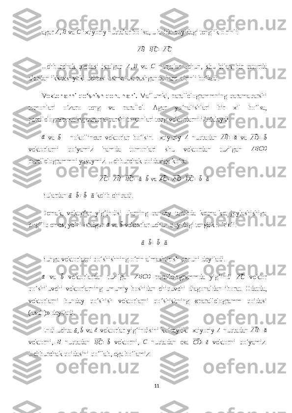 agar A,B  va 	C  ixtiyoriy nuqtalar bo lsa, u holda quyidagi tenglik o rinli:	
⃗AB	+⃗BC	=⃗AC
Uchburchak   qoidasi   istalgan  	
A,B   va  	C   nuqtalar   uchun,   shu   bilan   bir   qatorda
ulardan ikkitasi yoki uchtasi ustma-ust tushganda ham o rinli bo ladi.	
ʻ ʻ
Vektorlarni   qo shish   qonunlari.	
ʻ   Ma lumki,   parallelogrammning   qaramaqarshi	ʻ
tomonlari   o zaro   teng   va   parallel.   Agar   yo nalishlari   bir   xil   bo lsa,	
ʻ ʻ ʻ
parallelogrammning qarama-qarshi tomonlari teng vektorlarni ifodalaydi.	
⃗
a
  va  	⃗
b   -   nokollinear   vektorlar   bo lsin.   Ixtiyoriy  	ʻ A
  nuqtadan  	⃗ AB =	⃗ a
  va  	⃗
AD =	⃗ b
vektorlarni   qo yamiz   hamda   tomonlari   shu   vektordan   tuzilgan  	
ʻ	ABCD
parallelogrammni yasaymiz. Uchburchak qoidasiga ko ra:	
ʻ	
⃗AC	=⃗AB	+⃗BC	=	⃗a+⃗b va	 ⃗AC	=⃗AD	+⃗DC	=	⃗b+⃗a
Bulardan 	
⃗
a +	⃗ b =	⃗ b +	⃗ a  kelib chiqadi.
Demak,   vektorlar   yig indisi   ularning   qanday   tartibda   ketma-ket   joylashishiga	
ʻ
bog liq emas, ya ni istalgan 	
ʻ ʻ	⃗a  va 	⃗
b  vektorlar uchun quyidagi tenglik o  rinli:	ʻ	
⃗a+⃗b=⃗b+⃗a
Bunga vektorlarni qo shishning o rin almashtirish qonuni deyiladi.	
ʻ ʻ	
⃗a
  va  	⃗b   vektorlardan   tuzilgan  	ABCD   parallelogrammda   yig indi  	ʻ	⃗AC   vektor
qo shiluvchi   vektorlarning   umumiy   boshidan   chiquvchi   diagonaldan   iborat.   Odatda,	
ʻ
vektorlarni   bunday   qo shish   vektorlarni   qo shishning   «parallelogramm   qoidasi	
ʻ ʻ
(usuli)» deyiladi.
Endi uchta  	
⃗a,⃗b   va  	⃗c   vektorlar yig indisini  ko raylik. Ixtiyoriy  	ʻ ʻ	A   nuqtadan  	⃗AB	=	⃗a
vektorni,  	
B   nuqtadan  	⃗
BC =	⃗ b   vektorni,  	C   nuqtadan   esa  	⃗ CD =	⃗ c
  vektorni   qo yamiz.	ʻ
Uchburchak qoidasini qo llab, ega bo lamiz:	
ʻ ʻ
11 