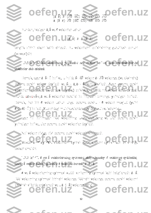 (⃗a+⃗b)+⃗c=(⃗AB	+⃗BC	)+⃗CD	=⃗AC	+⃗CD	=⃗AD	
⃗a+(⃗b+⃗c)=⃗AB	+(⃗BC	+⃗CD	)=⃗AB	+⃗BD	=⃗ADBundan, istalgan 	
⃗a,⃗b  va 	⃗c  vektorlar uchun
(	
⃗ a +	⃗ b ) +	⃗ c =	⃗ a + (	⃗ b +	⃗ c )
tenglik   o rinli   ekani   kelib   chiqadi.   Bu   vektorlarni   qo shishning   guruhlash   qonuni	
ʻ ʻ
(xossasi)dir.
1.2.6-ta’rif.   Ikki   vektorning   yig indisi   nol   vektor   bo	
ʻ l	ʻ sa,   ular   qarama-qarshi
vektorlar deb ataladi.
Demak,   agar  	
⃗a+⃗b=⃗0   bo lsa,   u   holda  	ʻ	⃗b=⃗BA   vektor  	⃗ a =	⃗ AB
  vektorga   (va   aksincha)
qarama-qarshi   vektor   deyiladi   va  	
⃗b=−	⃗a,⃗a=−	⃗b   kabi   yoziladi.   Agar   qarama-qarshi
vektorlarni (uchburchak qoidasi bóyicha) qo shsak, u holda nol vektor kelib chiqadi.	
ʻ
Bunda  	
¿⃗a∨¿∨⃗b∨	,⃗a   va  	⃗b   vektorlar   parallel   bo   lib,   turli   tomonga   yo nalgan   bo ladi.	ʻ ʻ
Demak,   har   bir  	
⃗ a
  vektor   uchun   unga   qarama-qarshu  	−	⃗a   vektor   mavjud   (ya ni	ʻ	
⃗a+(−	⃗a)=	⃗0
 ) bo ladi. Yuqoridagi mulohazalardan quyidagi xulosa kelamiz:
agar   nol   bo lmagan   ikki   vektorning   uzunliklari   teng   va   ular   qarama-qarshi	
ʻ
yo nalgan bo lsa, ular qarama-qurshi vektorlar deyiladi.	
ʻ ʻ
Nol vektor o ziga-o zi qarama-qurshi vektor hisoblanadi.	
ʻ ʻ
Vektorlarni   ayirish.   Vektorlarni   ayirish   xuddi   sonlarni   ayirish   kabi   qo shishga	
ʻ
teskari amaldir.
1.2.7-ta’rif.  	
⃗a   va  	⃗b   vektorlarning   ayirmasi   deb,   shunday  	⃗c   vektorga   aytiladiki,
uning 	
⃗
b  vektor bilan yig ʻ indisi 	⃗ a
 vektorni beradi: 	⃗c+⃗b=	⃗a .	
⃗a
  va  	⃗b   vektorlarning   ayirmasi   xuddi   sonlarning   ayirmasi   kabi   belgilanadi:  	⃗a−	⃗b .
Ikki   vektorning   ayirmasi   birinchi   vektorga   ikkinchi   vektorga   qarama-qarshi   vektorni
qo shish sifatida aniqlanadi va u 	
ʻ	⃗ a + ( −	⃗ b )
 vektorga teng.
12 