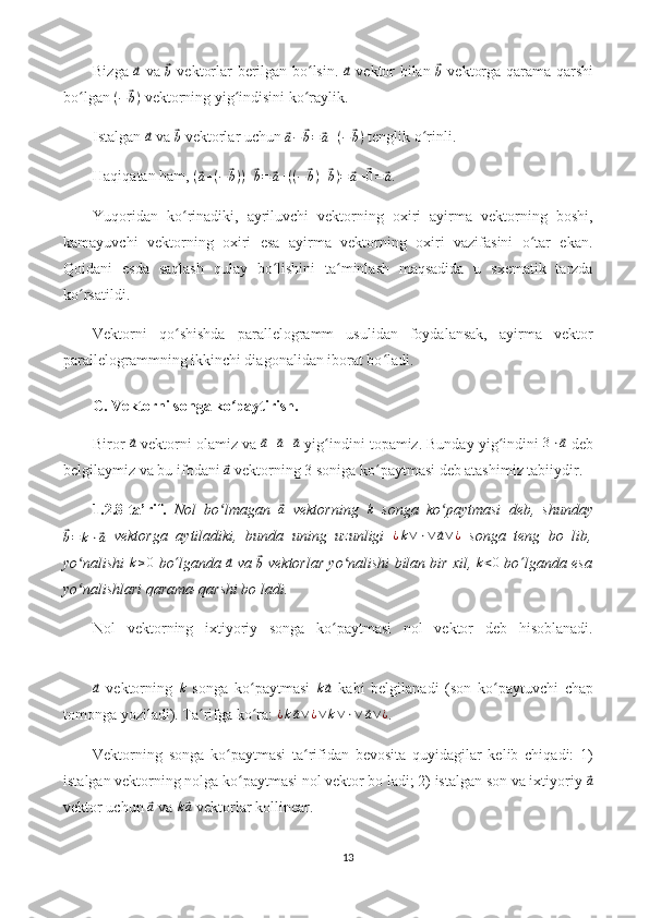 Bizga  ⃗a   va  	⃗b   vektorlar berilgan bo lsin.  	ʻ	⃗a   vektor bilan  	⃗b   vektorga qarama-qarshi
bo lgan 	
ʻ ( −	⃗ b )
 vektorning yig indisini ko raylik.	ʻ ʻ
Istalgan 	
⃗a  va 	⃗b  vektorlar uchun 	⃗a−	⃗b=	⃗a+(−⃗b)  tenglik o rinli.	ʻ
Haqiqatan ham,  (	
⃗ a + ( −	⃗ b ) ) +	⃗ b =	⃗ a + ( ( −	⃗ b ) +	⃗ b ) =	⃗ a +	⃗ 0 =	⃗ a
.
Yuqoridan   ko rinadiki,   ayriluvchi   vektorning   oxiri   ayirma   vektorning   boshi,	
ʻ
kamayuvchi   vektorning   oxiri   esa   ayirma   vektorning   oxiri   vazifasini   o tar   ekan.	
ʻ
Qoidani   esda   saqlash   qulay   bo lishini   ta minlash   maqsadida   u   sxematik   tarzda	
ʻ ʻ
ko rsatildi.	
ʻ
Vektorni   qo shishda   parallelogramm   usulidan   foydalansak,   ayirma   vektor	
ʻ
parallelogrammning ikkinchi diagonalidan iborat bo ladi.	
ʻ
C. Vektorni songa ko paytirish.	
ʻ
Biror 	
⃗a  vektorni olamiz va 	⃗ a +	⃗ a +	⃗ a
 yig indini topamiz. Bunday yig indini 	ʻ ʻ 3 ⋅	⃗ a
 deb
belgilaymiz va bu ifodani 	
⃗a  vektorning 3 soniga ko paytmasi deb atashimiz tabiiydir.	ʻ
1.2.8-ta’rif.   Nol   bo lmagan  	
ʻ	⃗ a
  vektorning  	k   songa   ko paytmasi   deb,   shunday	ʻ	
⃗b=	k⋅⃗a
  vektorga   aytiladiki,   bunda   uning   uzunligi  	¿k∨⋅∨⃗a∨¿   songa   teng   bo   lib,
yo nalishi  	
ʻ k ≥ 0
 bo ʻ lganda 	⃗a  va 	⃗
b  vektorlar yo nalishi bilan bir xil, 	ʻ k < 0
 bo ʻ lganda esa
yo nalishlari qarama-qarshi bo ladi.	
ʻ
Nol   vektorning   ixtiyoriy   songa   ko paytmasi   nol   vektor   deb   hisoblanadi.	
ʻ	
⃗a
  vektorning  	k   songa   ko paytmasi  	ʻ	k⃗a   kabi   belgilanadi   (son   ko paytuvchi   chap	ʻ
tomonga yoziladi). Ta rifga ko ra: 	
ʻ ʻ ¿ k	⃗ a ∨ ¿ ∨ k ∨ ⋅ ∨	⃗ a ∨ ¿
.
Vektorning   songa   ko paytmasi   ta rifidan   bevosita   quyidagilar   kelib   chiqadi:   1)	
ʻ ʻ
istalgan vektorning nolga ko paytmasi nol vektor bo ladi; 2) istalgan son va ixtiyoriy 	
ʻ	⃗a
vektor uchun 	
⃗a  va 	k⃗a  vektorlar kollinear.
13 