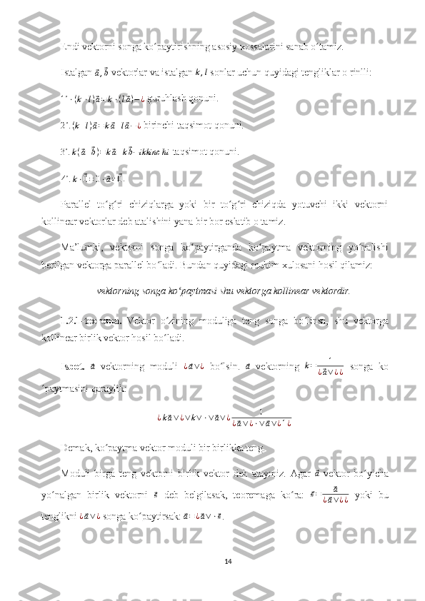 Endi vektorni songa ko paytirishning asosiy xossalarini sanab o tamiz.ʻ ʻ
Istalgan 	
⃗
a ,	⃗ b  vektorlar va istalgan  k , l
 sonlar uchun quyidagi tengliklar o rinlli:
1 ∘
⋅ ( k ⋅ l )	
⃗ a = k ⋅ ( l	⃗ a ) − ¿  guruhlash qonuni.
2 ∘
. ( k + l )	
⃗ a = k	⃗ a + l	⃗ a − ¿  birinchi taqsimot qonuni.
3 ∘
. k (	
⃗ a +	⃗ b ) = k	⃗ a + k	⃗ b − ikkinc h i  taqsimot qonuni.	
4∘.k⋅⃗0=0⋅⃗a=	⃗0
.
Parallel   to g ri   chiziqlarga   yoki   bir   to g ri   chiziqda   yotuvchi   ikki   vektorni	
ʻ ʻ ʻ ʻ
kollinear vektorlar deb atalishini yana bir bor eslatib o tamiz.
Ma’lumki,   vektorni   songa   ko paytirganda   ko paytma   vektorning   yo nalishi	
ʻ ʻ ʻ
berilgan vektorga parallel bo ladi. Bundan quyidagi muhim xulosani hosil qilamiz:	
ʻ
vektorning songa ko paytmasi shu vektorga kollinear vektordir.	
ʻ
1.2.1-teorema.   Vektor   o zining   moduliga   teng   songa   bo linsa,   shu   vektorga	
ʻ ʻ
kollinear birlik vektor hosil bo ladi.
ʻ
Isbot.  	
⃗a   vektorning   moduli  	¿⃗a∨¿   bo lsin.  	ʻ	⃗a   vektorning   k = 1
¿	⃗ a ∨ ¿ ¿   songa   ko
paytmasini qaraylik:	
ʻ	
¿k⃗a∨¿∨k∨⋅∨	⃗a∨¿	1	
¿⃗a∨¿⋅∨	⃗a∨¿1¿
Demak, ko paytma vektor moduli bir birlikka teng.	
ʻ
Moduli   birga   teng   vektorni   birlik   vektor   deb   ataymiz.   Agar  	
⃗a   vektor   bo yicha	ʻ
yo nalgan   birlik   vektorni  	
ʻ	⃗e   deb   belgilasak,   teoremaga   ko ra:  	ʻ	⃗e=	⃗a	
¿⃗a∨¿¿   yoki   bu
tenglikni  ¿	
⃗ a ∨ ¿
 songa ko paytirsak: 	ʻ	⃗a=¿⃗a∨⋅⃗e .
14 