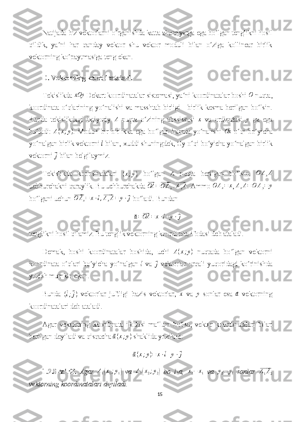 Natijada biz vektorlarni o rganishda katta ahamiyatga ega bo lgan tenglikni hosilʻ ʻ
qildik,   ya ni   har   qanday   vektor   shu   vektor   moduli   bilan   o ziga   kollinear   birlik	
ʻ ʻ
vektorning ko paytmasiga teng ekan.	
ʻ
D. Vektorning koordinatalari.
Tekislikda 	
xOy  Dekart koordinatalar sistemasi, ya ni koordinatalar boshi 	ʻ	O  nuqta,
koordinata  o qlarining yo nalishi  va masshtab  birligi  -  birlik kesma  berilgan  bo lsin.	
ʻ ʻ ʻ
Bunda   tekislikdagi   ixtiyoriy  	
A   nuqta   o zining   abssissasi  	ʻ	x   va   ordinatasi  	y   ga   ega
bo ladi:  	
ʻ A ( x ; y )
.   Moduli   bir   birlikka   ega   bo lgan   hamda   yo nalishi  	ʻ ʻ Ox
  o qi   bo yicha	ʻ ʻ
yo nalgan birlik vektorni 	
ʻ	⃗i  bilan, xuddi shuningdek, Oy o qi bo yicha yo nalgan birlik	ʻ ʻ ʻ
vektorni 	
⃗j  bilan belgilaymiz.
Tekislikda   koordinatalari   ( x ; y )
  bo lgan  	
ʻ	A   nuqta   berilgan   bo lsin.  	ʻ	O	AxA
uchburchakni qaraylik. Bu uchburchakda 	
⃗ OA =	⃗ O A
x +	⃗ A
x A
. Ammo  O A
x = x
, 	AxA=O	Ay=	y
bo lgani uchun 	
ʻ	⃗ O A
x = x ⋅	⃗ i ,⃗ A
x A = y ⋅	⃗ j
 bo ladi. 	ʻ Bundan	
⃗
a =	⃗ OA = x ⋅	⃗ i + y ⋅	⃗ j
tenglikni hosil qilamiz. Bu tenglik vektorning koordinata ifodasi deb ataladi.
Demak,   boshi   koordinatalar   boshida,   uchi   A ( x ; y )
  nuqtada   bo lgan   vektorni	
ʻ
koordinata   o qlari   bo yicha   yo nalgan  	
ʻ ʻ ʻ	⃗ i
  va  	⃗ j
  vektorlar   orqali   yuqoridagi   ko rinishda	ʻ
yozish mumkin ekan.
Bunda   (	
⃗ i ;	⃗ j )
  vektorlar   juftligi   bazis   vektorlar,  	x   va  	y   sonlar   esa  	⃗a   vektorning
koordinatalari deb ataladi.
Agar   vektorning   koordinata   ifodasi   ma lum   bo lsa,   vektor   koordinatalari   bilan	
ʻ ʻ
berilgan deyiladi va qisqacha 	
⃗ a ( x ; y )
 shaklida yoziladi:	
⃗
a ( x ; y ) = x ⋅	⃗ i + y ⋅	⃗ j
1.2.8-ta’rif.   Agar  	
A1(x1;y1)   va  	A2(x2;y2)   bo   lsa,  	x2−	x1   va  	y2−	y1   sonlar  	⃗ A
1 A
2
vektorning koordinatalari deyiladi.
15 