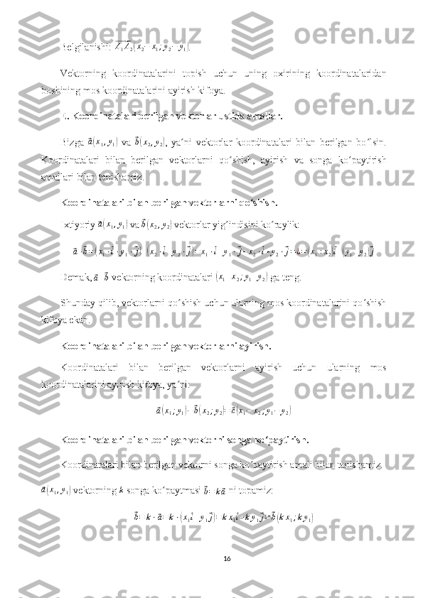 Belgilanishi: ⃗ A
1 A
2	( x
2 − x
1 ; y
2 − y
1	) .
Vektorning   koordinatalarini   topish   uchun   uning   oxirining   koordinatalaridan
boshining mos koordinatalarini ayirish kifoya.
E. Koordinatalari berilgan vektorlar ustida amallar.
Bizga  	
⃗a(x1,y1)   va  	⃗ b( x
2 , y
2	) ,   ya ni   vektorlar   koordinatalari   bilan   berilgan   bo lsin.	ʻ ʻ
Koordinatalari   bilan   berilgan   vektorlarni   qo shish,   ayirish   va   songa   ko paytirish	
ʻ ʻ
amallari bilan tanishamiz.
Koordinatalari bilan berilgan vektorlarni qo shish.	
ʻ
Ixtiyoriy 	
⃗a(x1,y1)  va 	⃗ b( x
2 , y
2	)  vektorlar yig indisini ko raylik:	ʻ ʻ	
⃗a+⃗b=(x1⋅⃗i+y1⋅⃗j)+(x2⋅⃗i+y2⋅⃗j)=	x1⋅⃗i+y1⋅⃗j+x2⋅⃗i+y2⋅⃗j=¿=(x1+x2)⃗i+(y1+y2)⃗j
Demak, 	
⃗
a +	⃗ b  vektorning koordinatalari 	( x
1 + x
2 ; y
1 + y
2	)  ga teng.
Shunday qilib, vektorlarni qo shish uchun ularning mos koordinatalarini qo shish	
ʻ ʻ
kifoya ekan.
Koordinatalari bilan berilgan vektorlarni ayirish.
Koordinatalari   bilan   berilgan   vektorlarni   ayirish   uchun   ularning   mos
koordinatalarini ayirish kifoya, ya ni:
ʻ	
⃗
a( x
1 ; y
1	) −	⃗ b( x
2 ; y
2	) =	⃗ c( x
1 − x
2 ; y
1 − y
2	)
Koordinatalari bilan berilgan vektorni songa ko paytirish.	
ʻ
Koordinatalari bilan berilgan vektorni songa ko paytirish amali bilan tanishamiz.	
ʻ	
⃗a(x1,y1)
 vektorning 	k  songa ko paytmasi 	ʻ	⃗b=	k⃗a  ni topamiz:	
⃗b=	k⋅⃗a=	k⋅(x1⃗i+y1⃗j)=kx1⃗i+ky1⃗j=⃗b(kx1;ky1)
16 