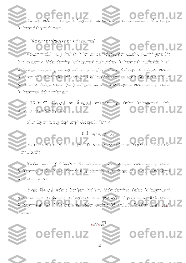 Demak,   vektorni   songa   ko paytirish   uchun   uning   koordinatalarini   shu   songaʻ
ko paytirish yetarli ekan.	
ʻ
E. Vektorlarning skalar ko paytmasi.	
ʻ
Vektor   moduli   va   yo nalishi   bilan   to la   aniqlanadigan   kattalik   ekanini   yana   bir	
ʻ ʻ
bor   eslatamiz.   Vektorlarning   ko paytmasi   tushunchasi   ko paytirish   natijasida   hosil	
ʻ ʻ
bo ladigan   natijaning   qanday   bo lishiga   bog liq   bo ladi.   Ko paytirish   natijasi   vektor	
ʻ ʻ ʻ ʻ ʻ
yoki son bo lishi mumkin. Biz vektorni 	
ʻ
ko '
  paytirish natijasi son bo ladigan hol bilan	ʻ ʻ
tanishamiz.   Natija   skalar   (son)   bo lgani   uchun   bu   ko paytma   vektorlarning   skalar	
ʻ ʻ
ko paytmasi deb nomlangan.	
ʻ
1.2.9-ta’rif.  	
⃗ a( x
1 ; y
1	)   va  	⃗ b( x
2 ; y
2	)   vektorlarning   skalar   ko paytmasi   deb,	ʻ
x
1 ⋅ x
2 + y
1 ⋅ y
2  songa aytiladi.
Shunday qilib, quyidagi tenglikka ega bo lamiz:	
ʻ	
⃗a⋅⃗b=	x1⋅x2+y1⋅y2.
Bu koordinatalari bilan berilgan ikki vektorning skalar ko  paytmasini hisoblash	
ʻ
formulasidir.
Vektor   uzunligini   topish.   Koordinatalari   bilan   berilgan   vektorlarning   skalar
ko paytmasini   hisoblash   formulasi   yordamida   vektorlarga   oid   turli   kattaliklarni	
ʻ
aniqlash mumkin.
Bizga  	
⃗ a( x
1 ; y
1	)   vektor   berilgan   bo"lsin.   Vektorlarning   skalar   ko paytmasini	ʻ
yozishda   ham   sonlarning   ko paytmasi   kabi   yozuvdan   foydalaniladi.  	
ʻ	⃗a⋅⃗a   skalar
ko paytma  	
ʻ	⃗a2   kabi   belgilanadi   va   skalar   kvadrat   deb   ataladi.   Ravshanki,  	⃗a2=¿⃗a¿2 .
Bundan	
¿⃗a∨¿√⃗a2
17 